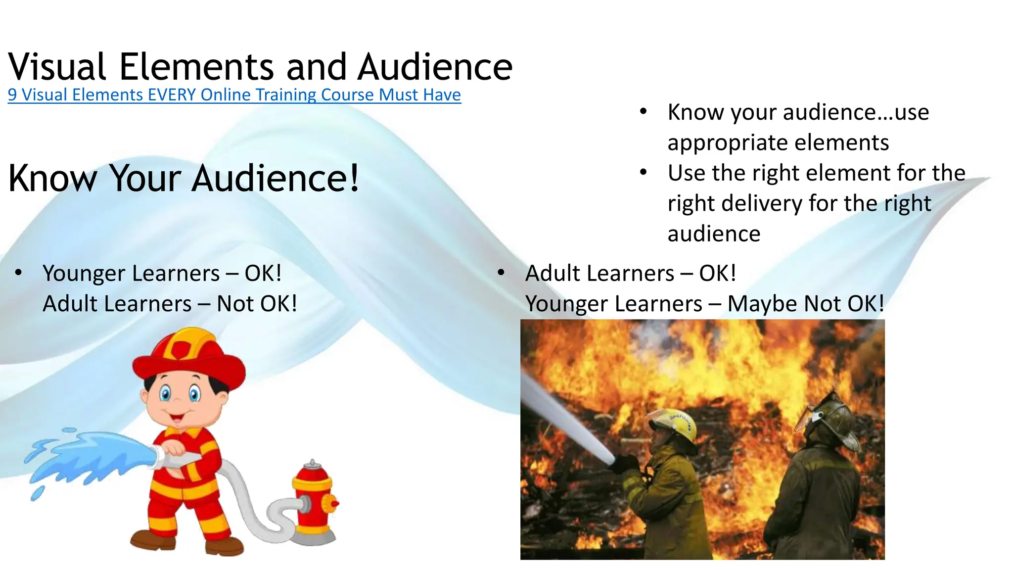 Visual Elements and Audience
9 Visual Elements EVERY Online Training Course Must Have
• Know your audience…use
appropriate elements
• Use the right element for the
right delivery for the right
audience
Know Your Audience!
• Younger Learners – OK!
Adult Learners – Not OK!
• Adult Learners – OK!
Younger Learners – Maybe Not OK!
 