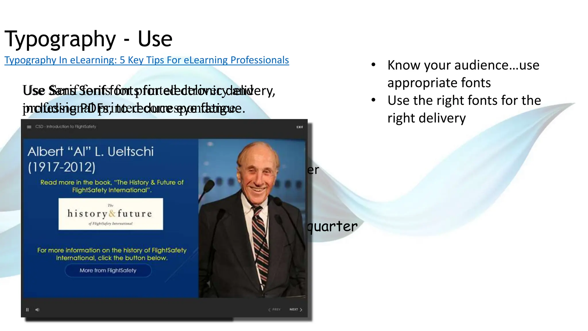 Typography - Use
Typography In eLearning: 5 Key Tips For eLearning Professionals
• Know your audience…use
appropriate fonts
• Use the right fonts for the
right delivery
Corporate Revenue was down by 12% last quarter
Corporate Revenue was down by 12% last quarter
Corporate Revenue was down by 12% last quarter
Corporate Revenue was down by 12% last quarter
Use Sans Serif fonts for electronic delivery,
including PDFs, to reduce eye fatigue.
Use Serif fonts for printed delivery and
professional printed correspondence.
 