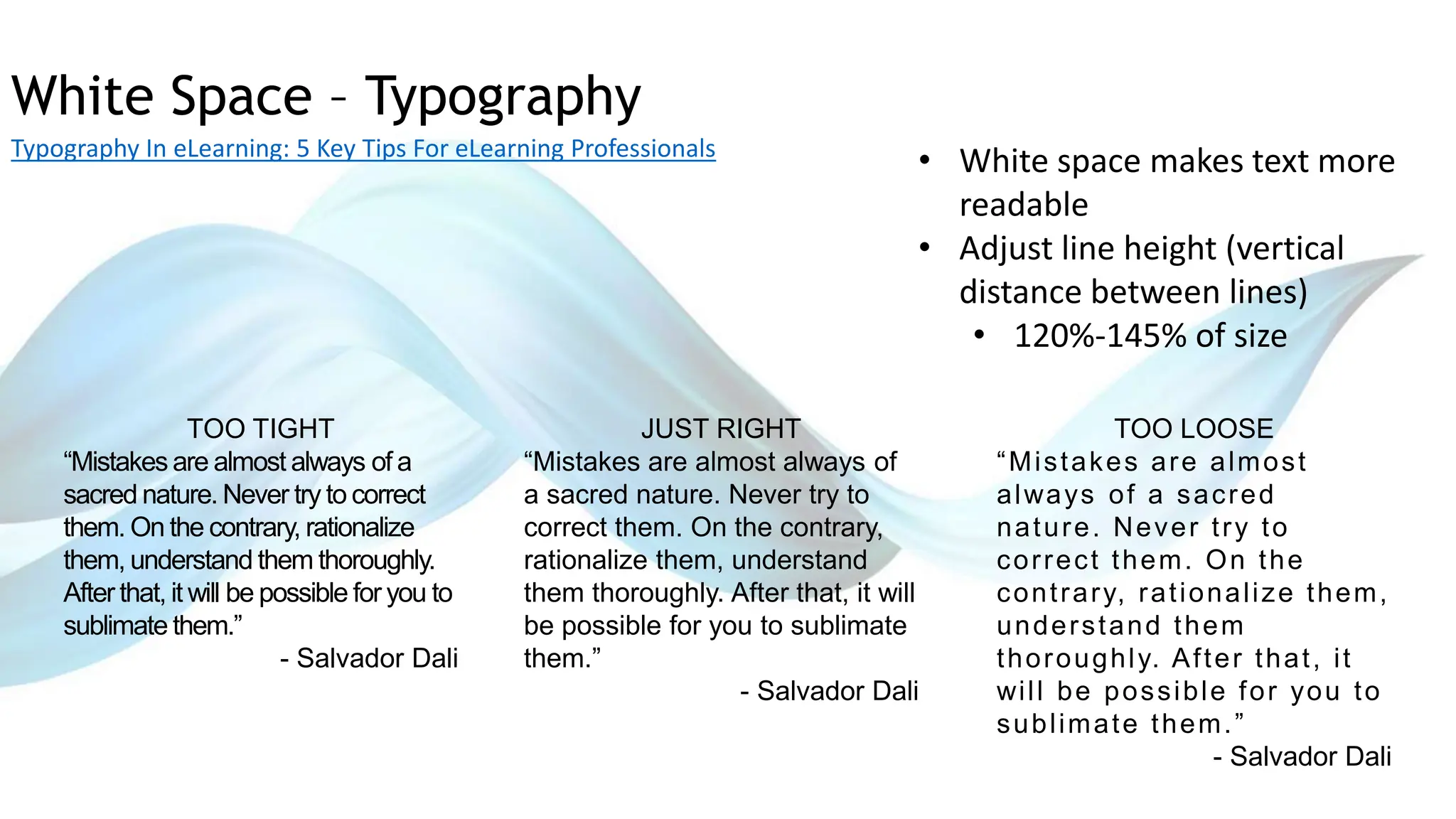 White Space – Typography
Typography In eLearning: 5 Key Tips For eLearning Professionals
• White space makes text more
readable
• Adjust line height (vertical
distance between lines)
• 120%-145% of size
TOO TIGHT
“Mistakes are almost always of a
sacred nature. Never try to correct
them. On the contrary, rationalize
them, understand them thoroughly.
After that, it will be possible for you to
sublimate them.”
- Salvador Dali
JUST RIGHT
“Mistakes are almost always of
a sacred nature. Never try to
correct them. On the contrary,
rationalize them, understand
them thoroughly. After that, it will
be possible for you to sublimate
them.”
- Salvador Dali
TOO LOOSE
“Mistakes are almost
always of a sacred
nature. Never try to
correct them. On the
contrary, rationalize them,
understand them
thoroughly. After that, it
will be possible for you to
sublimate them.”
- Salvador Dali
 