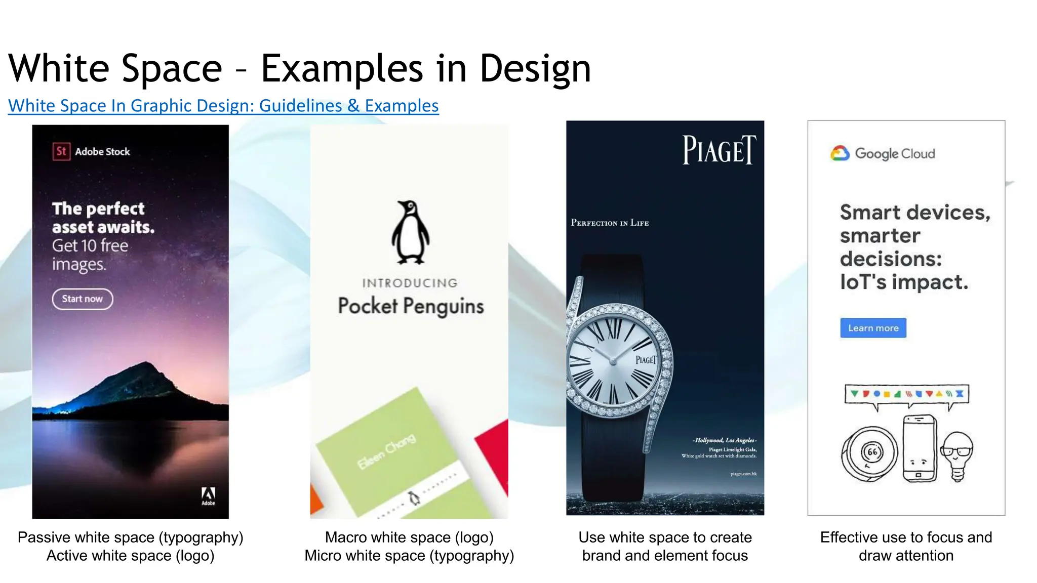 White Space – Examples in Design
White Space In Graphic Design: Guidelines & Examples
Passive white space (typography)
Active white space (logo)
Macro white space (logo)
Micro white space (typography)
Use white space to create
brand and element focus
Effective use to focus and
draw attention
 