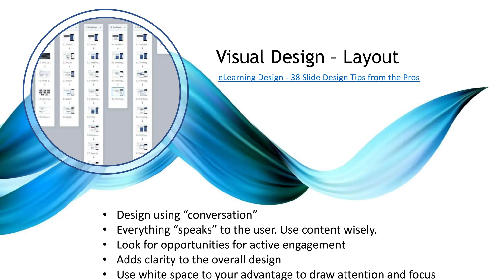 • Design using “conversation”
• Everything “speaks” to the user. Use content wisely.
• Look for opportunities for active engagement
• Adds clarity to the overall design
• Use white space to your advantage to draw attention and focus
Visual Design – Layout
eLearning Design - 38 Slide Design Tips from the Pros
 