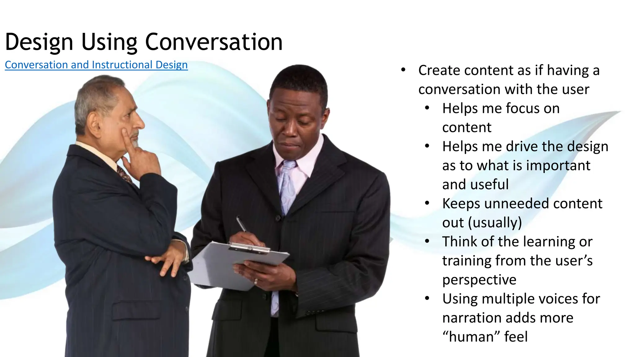 Design Using Conversation
Conversation and Instructional Design
• Create content as if having a
conversation with the user
• Helps me focus on
content
• Helps me drive the design
as to what is important
and useful
• Keeps unneeded content
out (usually)
• Think of the learning or
training from the user’s
perspective
• Using multiple voices for
narration adds more
“human” feel
 