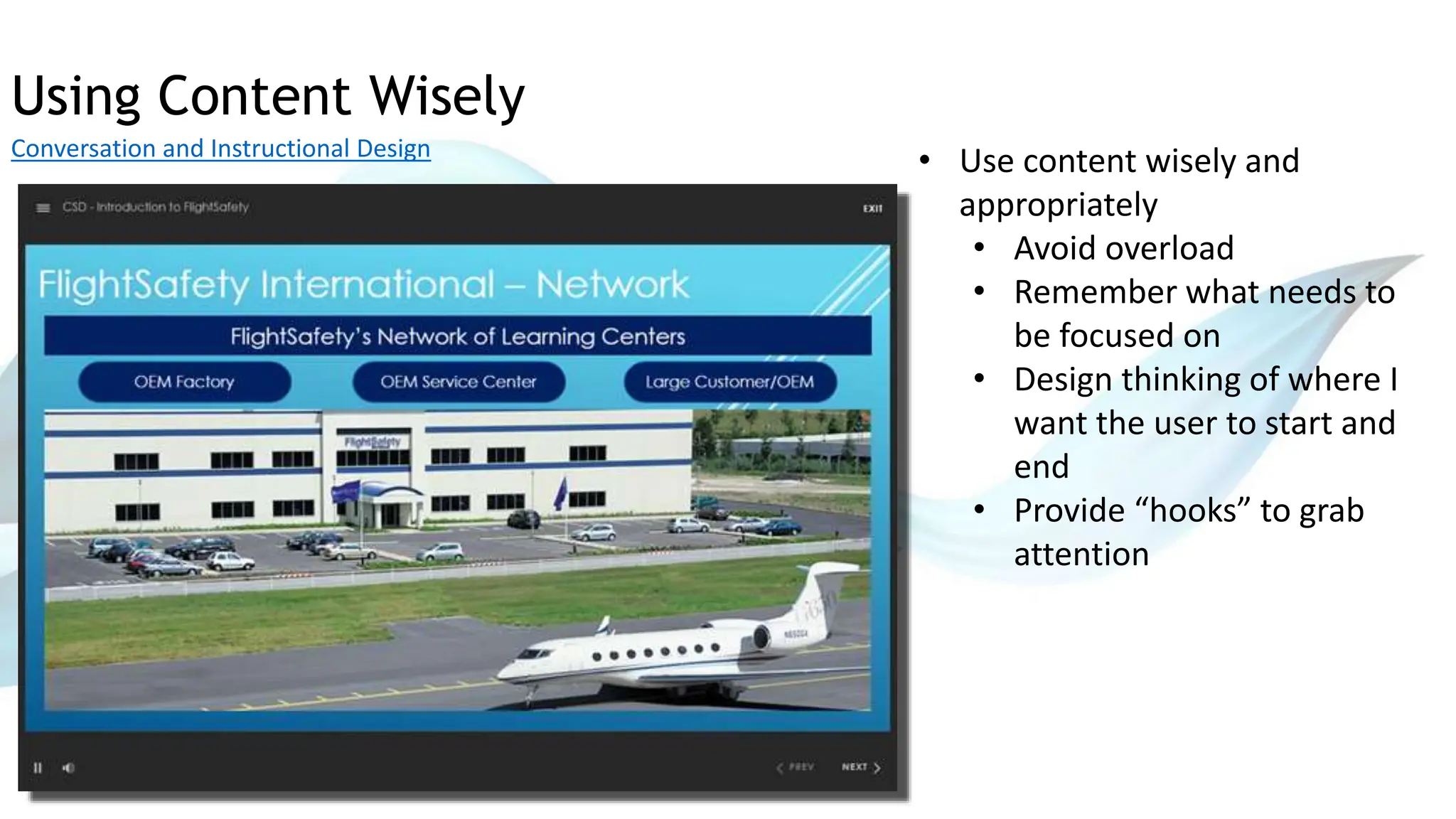 Using Content Wisely
Conversation and Instructional Design
• Use content wisely and
appropriately
• Avoid overload
• Remember what needs to
be focused on
• Design thinking of where I
want the user to start and
end
• Provide “hooks” to grab
attention
 