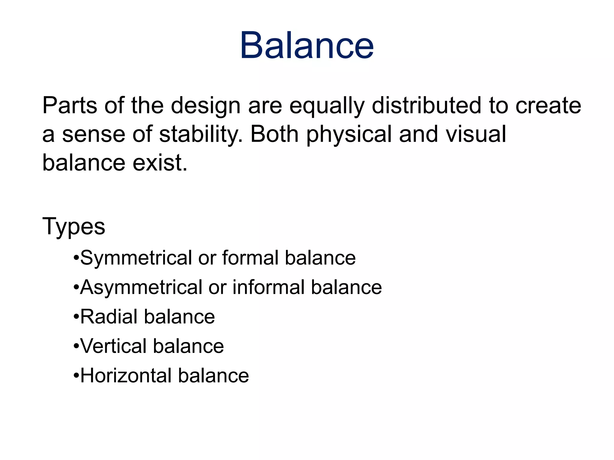 Parts of the design are equally distributed to create
a sense of stability. Both physical and visual
balance exist.
Types
•Symmetrical or formal balance
•Asymmetrical or informal balance
•Radial balance
•Vertical balance
•Horizontal balance
Balance
 