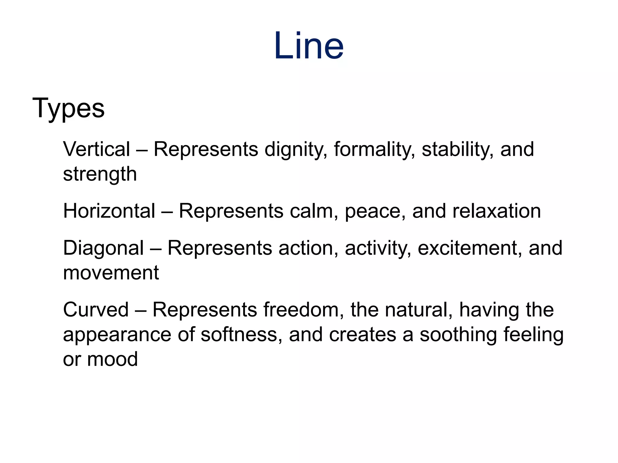 Types
Vertical – Represents dignity, formality, stability, and
strength
Horizontal – Represents calm, peace, and relaxation
Diagonal – Represents action, activity, excitement, and
movement
Curved – Represents freedom, the natural, having the
appearance of softness, and creates a soothing feeling
or mood
Line
 