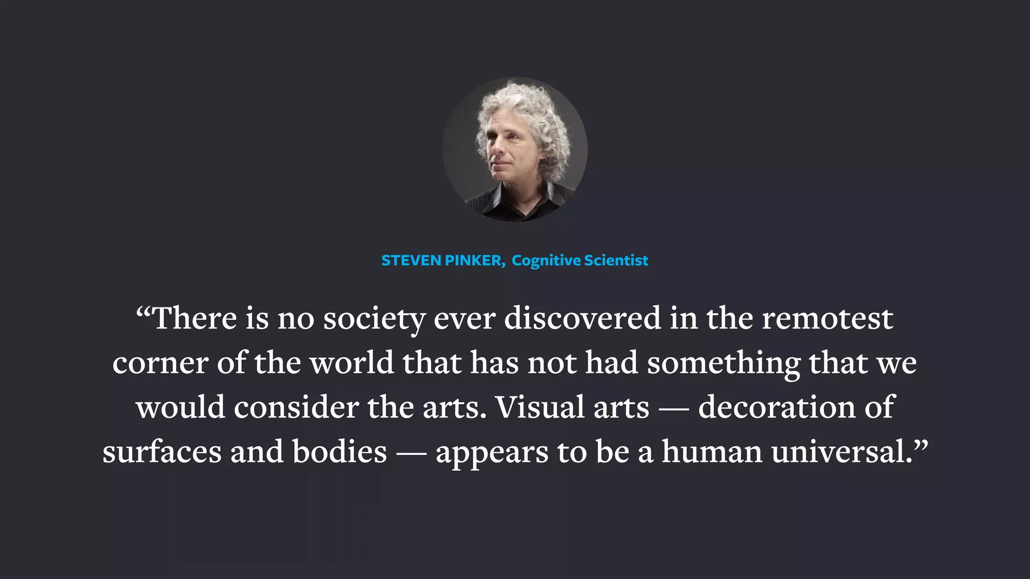 “There is no society ever discovered in the remotest
corner of the world that has not had something that we
would consider the arts. Visual arts — decoration of
surfaces and bodies — appears to be a human universal.”
STEVEN PINKER, Cognitive Scientist
 