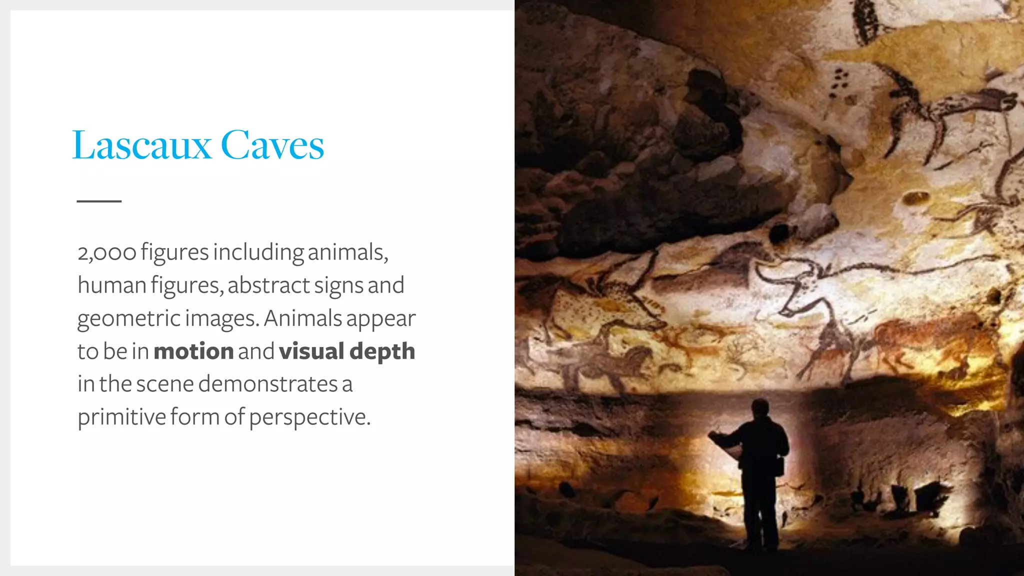 Lascaux Caves
2,000figuresincludinganimals,
humanfigures,abstractsignsand
geometricimages.Animalsappear
tobeinmotionandvisual depth
inthescenedemonstratesa
primitiveformofperspective.
 