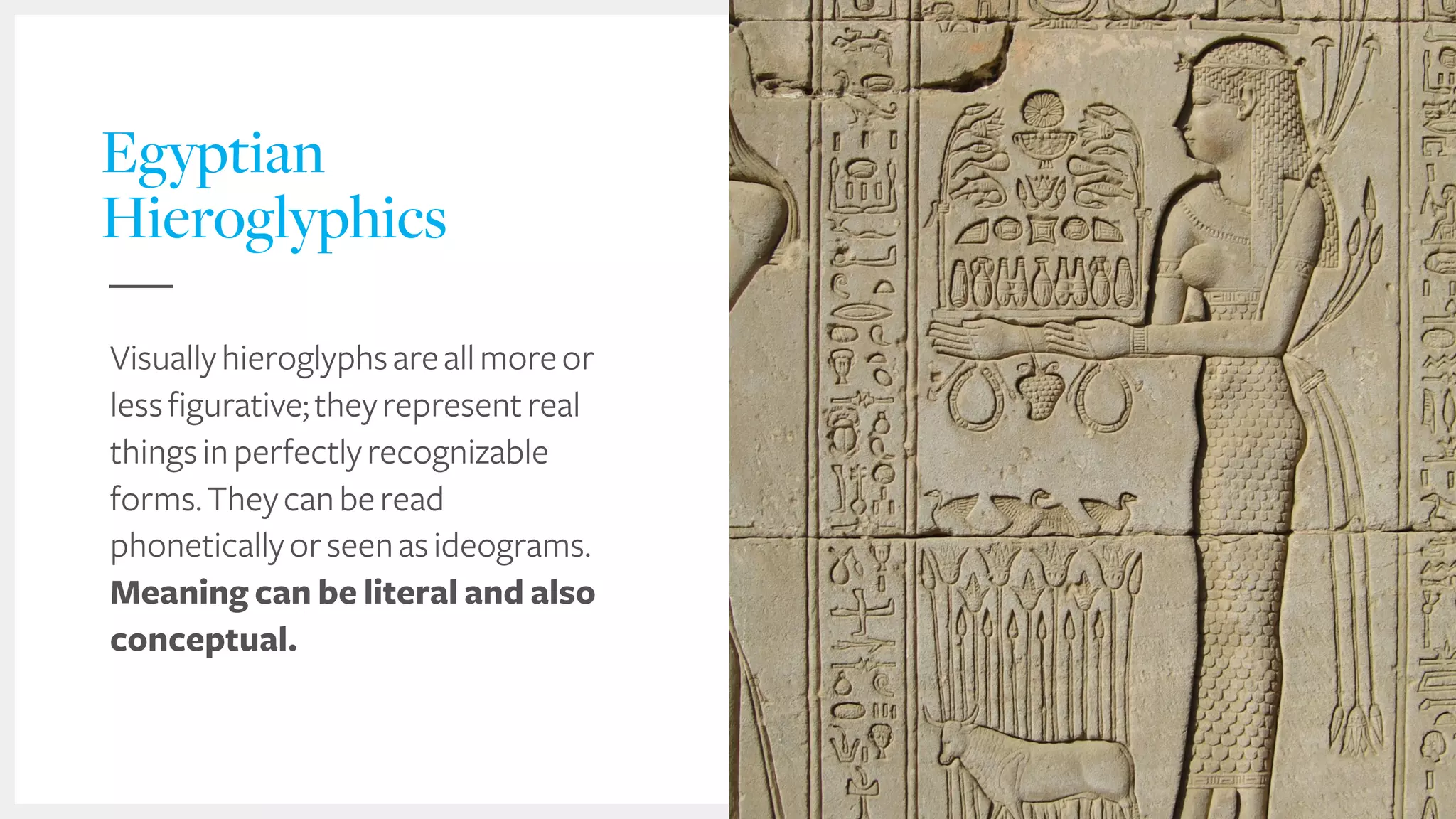 Egyptian
Hieroglyphics
Visuallyhieroglyphsareallmoreor
lessfigurative;theyrepresentreal
thingsinperfectlyrecognizable
forms.Theycanberead
phoneticallyorseenasideograms.
Meaning can be literal and also
conceptual.
 