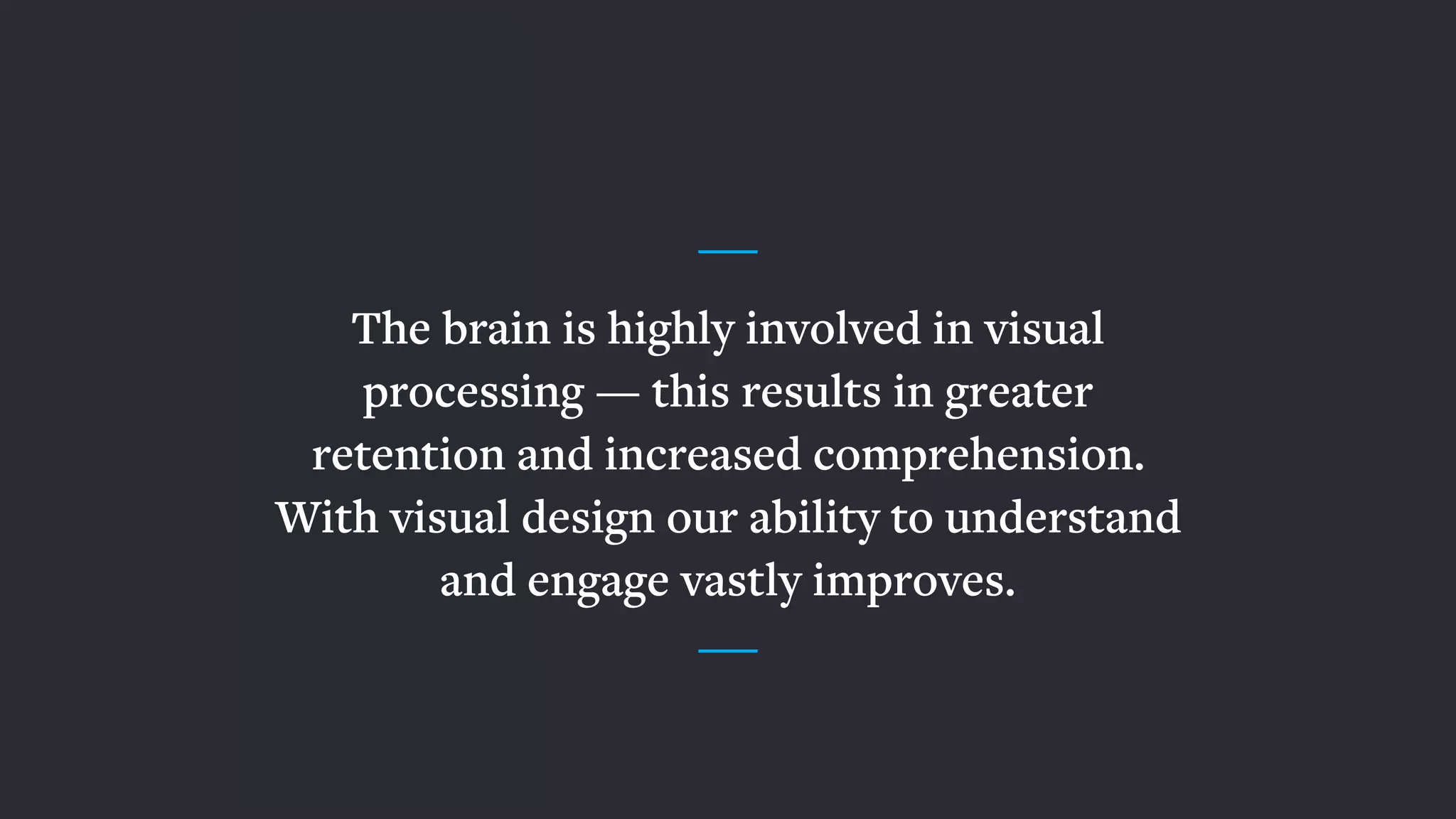 The brain is highly involved in visual
processing — this results in greater
retention and increased comprehension.
With visual design our ability to understand
and engage vastly improves.
 