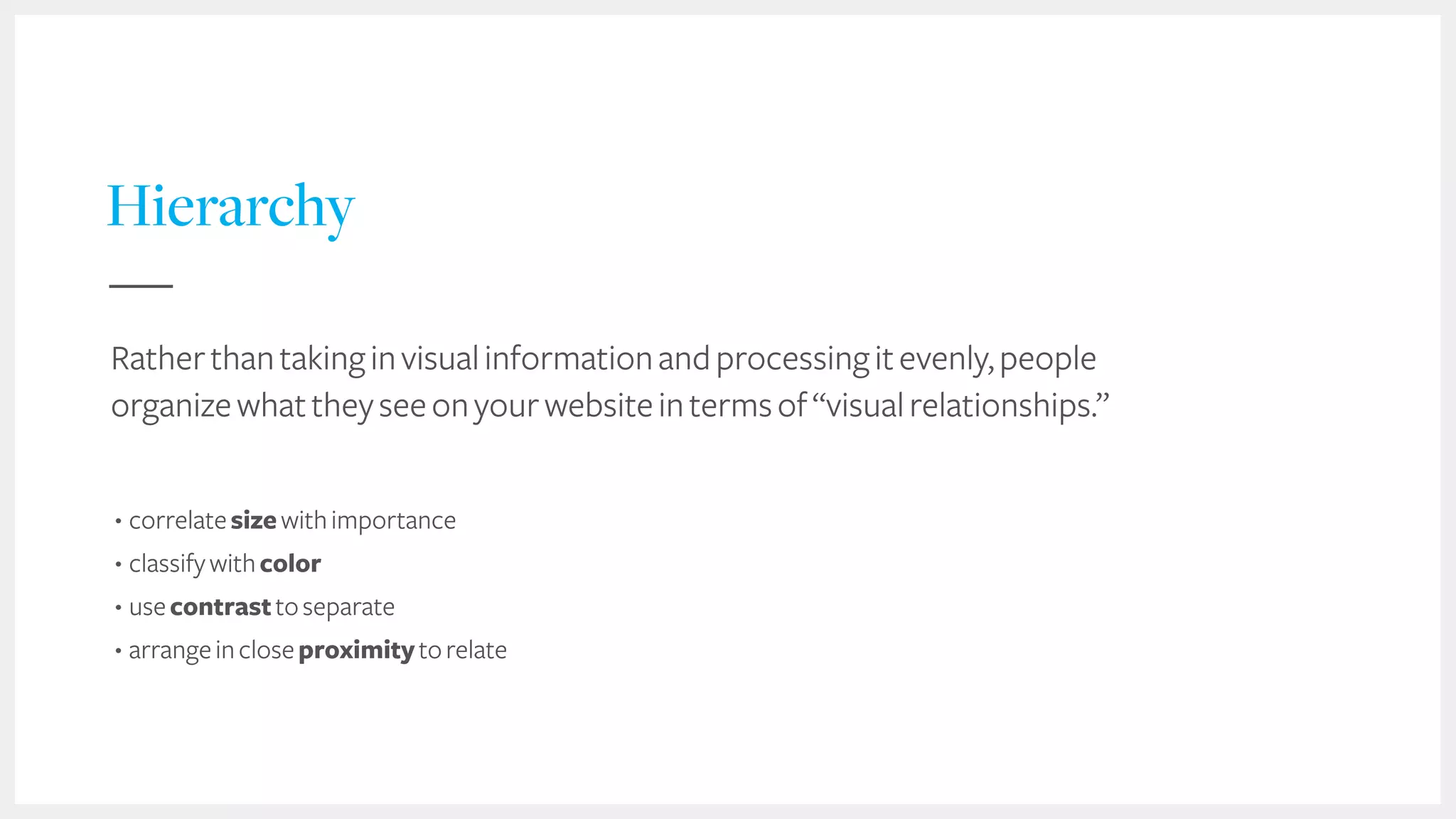 27
Hierarchy
Ratherthantakinginvisualinformationandprocessingitevenly,people
organizewhattheyseeonyourwebsiteintermsof“visualrelationships.”
• correlatesizewithimportance
• classifywithcolor
• usecontrasttoseparate
• arrangeincloseproximitytorelate
 
