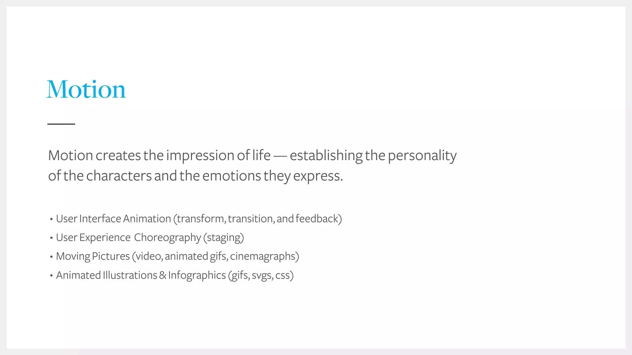 29
Motion
Motioncreatestheimpressionoflife—establishingthepersonality
ofthecharactersandtheemotionstheyexpress.
• UserInterfaceAnimation(transform,transition,andfeedback)
• UserExperience Choreography(staging)
• MovingPictures(video,animatedgifs,cinemagraphs)
• AnimatedIllustrations&Infographics(gifs,svgs,css)
 