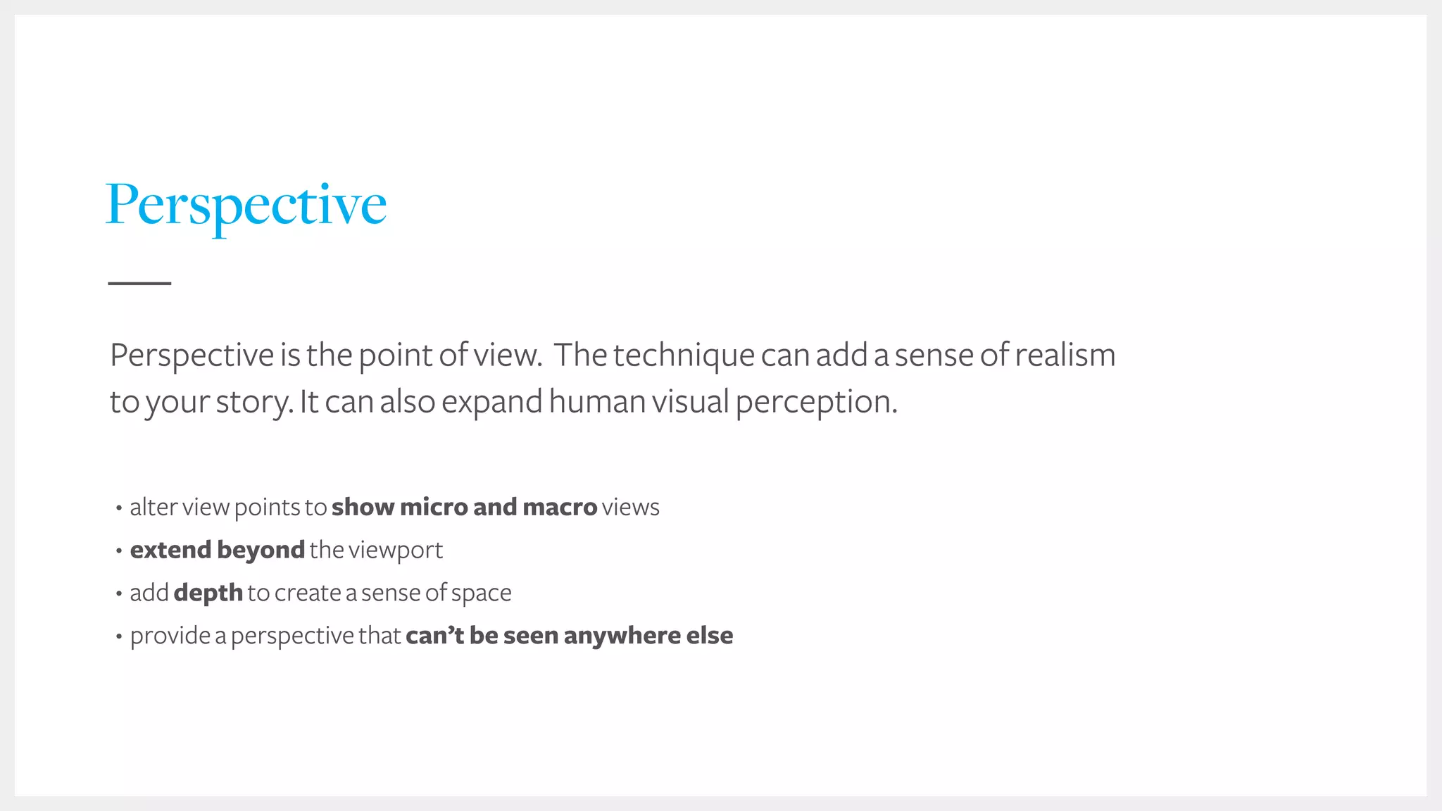 36
Perspective
Perspectiveisthepointofview. Thetechniquecanaddasenseofrealism
toyourstory.Itcanalsoexpandhumanvisualperception.
• alterviewpointstoshow micro and macroviews
• extend beyondtheviewport
• adddepthtocreateasenseofspace
• provideaperspectivethatcan’t be seen anywhere else
 