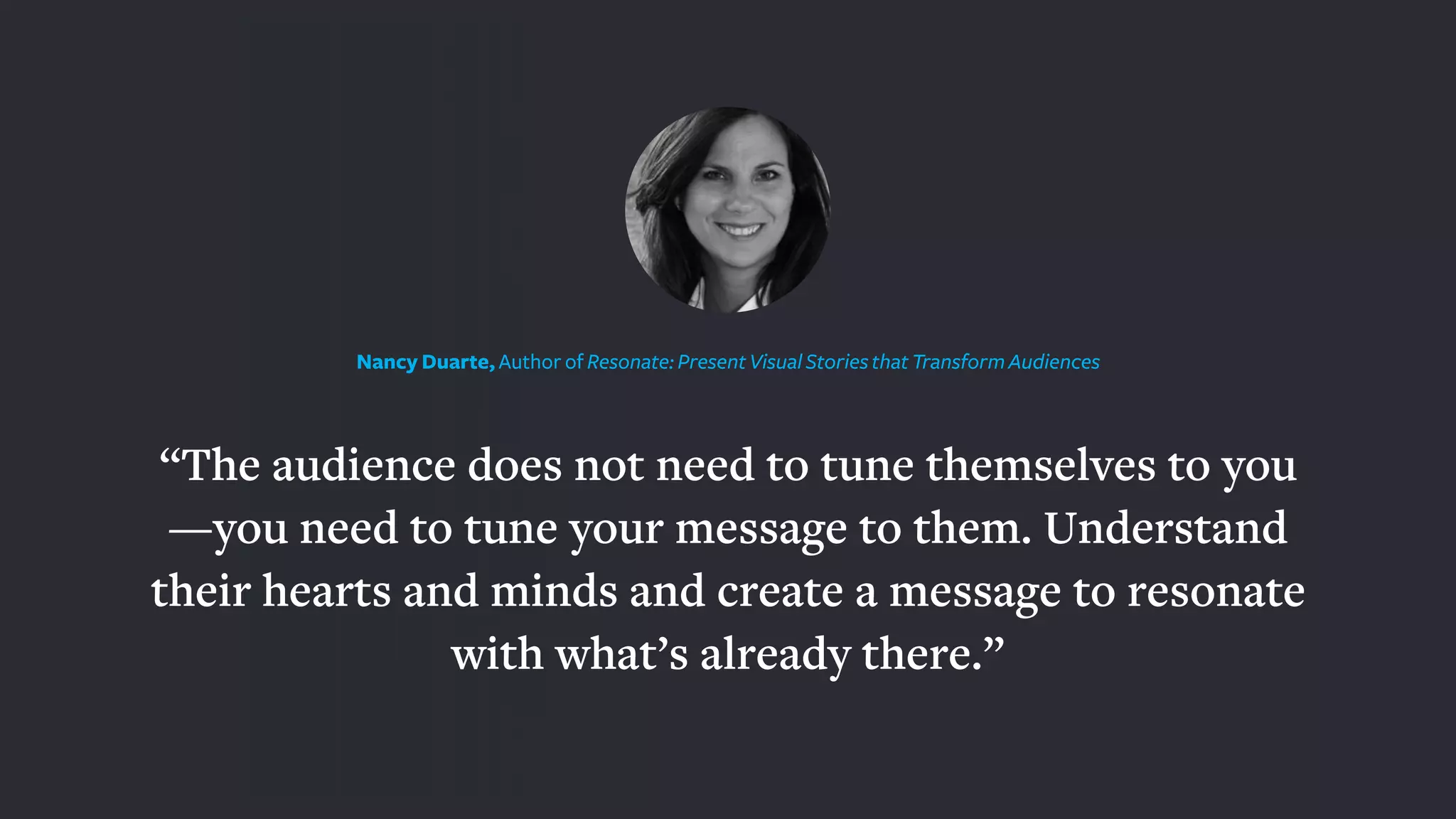 “The audience does not need to tune themselves to you
—you need to tune your message to them. Understand
their hearts and minds and create a message to resonate
with what’s already there.”
Nancy Duarte, Author of Resonate: Present Visual Stories that Transform Audiences
 