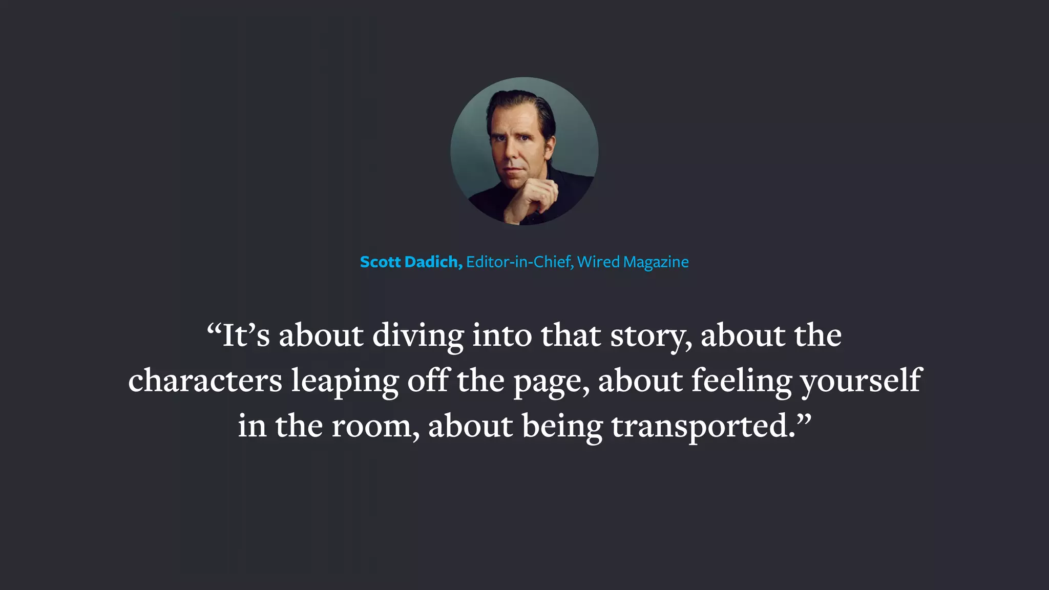 “It’s about diving into that story, about the
characters leaping off the page, about feeling yourself
in the room, about being transported.”
Scott Dadich, Editor-in-Chief, Wired Magazine
 