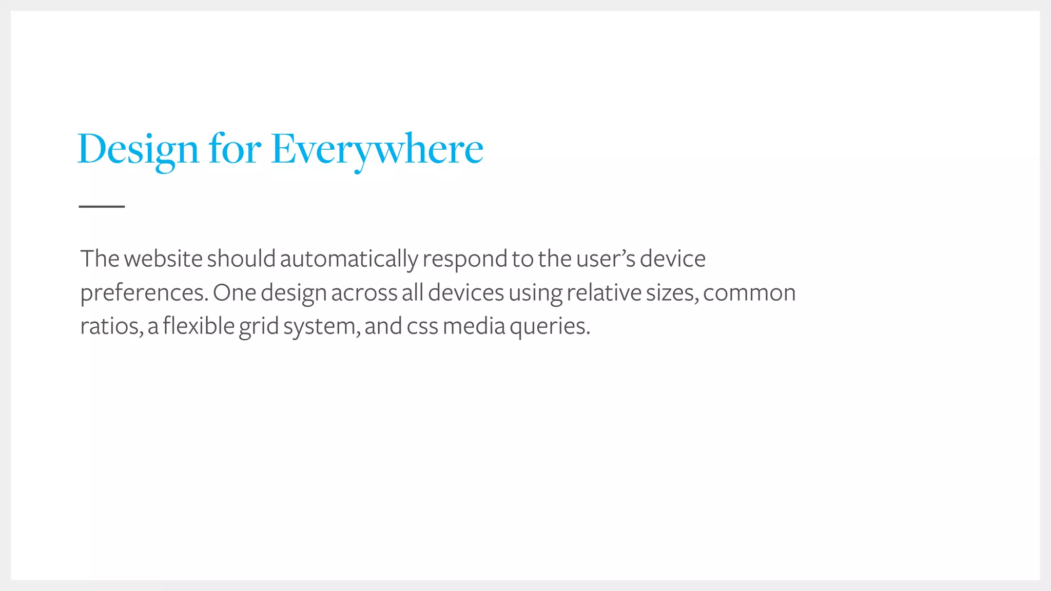 44
Design for Everywhere
Thewebsiteshouldautomaticallyrespondtotheuser’sdevice
preferences.Onedesignacrossalldevicesusingrelativesizes,common
ratios,aflexiblegridsystem,andcssmediaqueries.
 