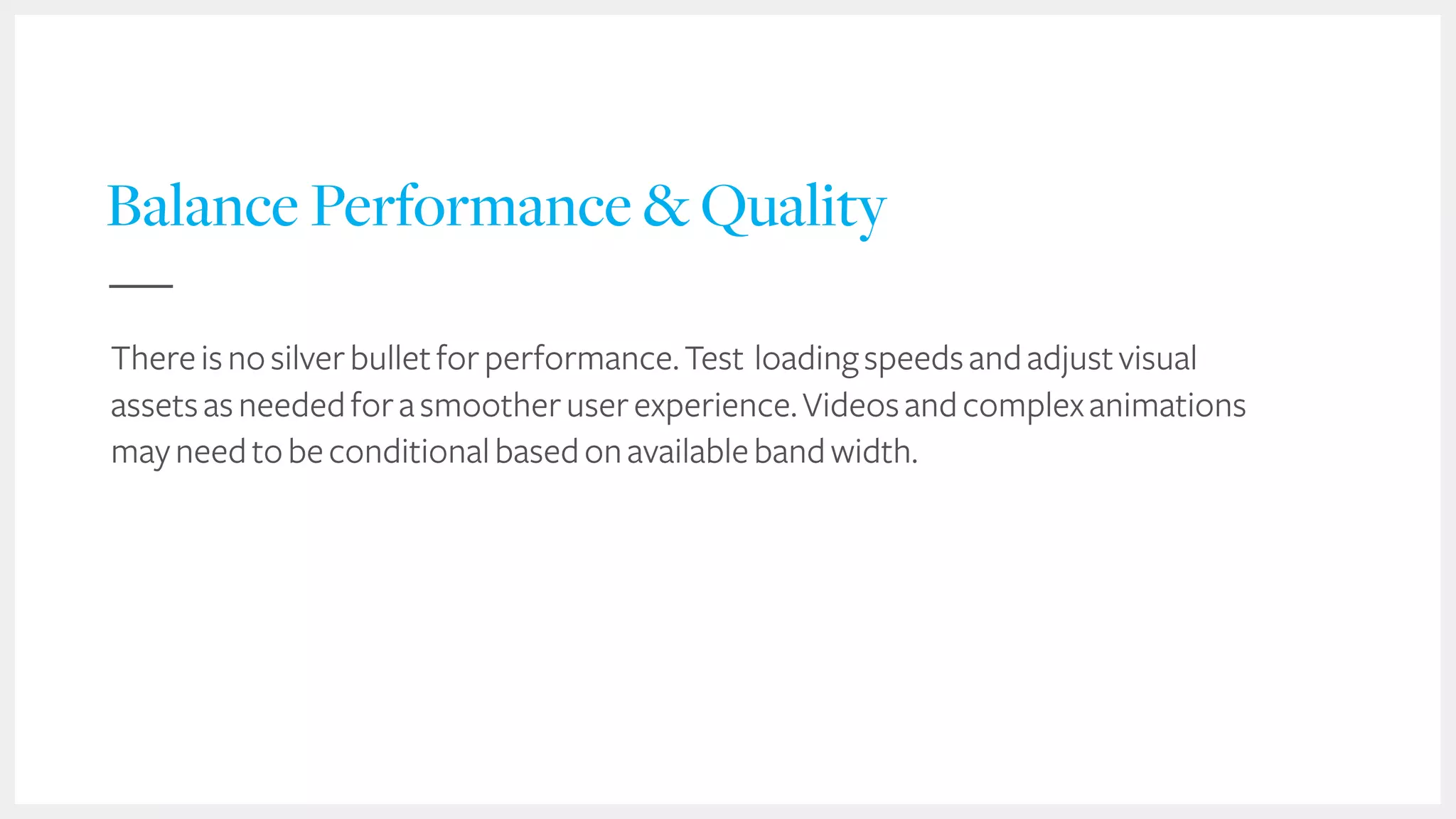 46
Balance Performance & Quality
Thereisnosilverbulletforperformance.Test loadingspeedsandadjustvisual
assetsasneededforasmootheruserexperience.Videosandcomplexanimations
mayneedtobeconditionalbasedonavailablebandwidth.
 