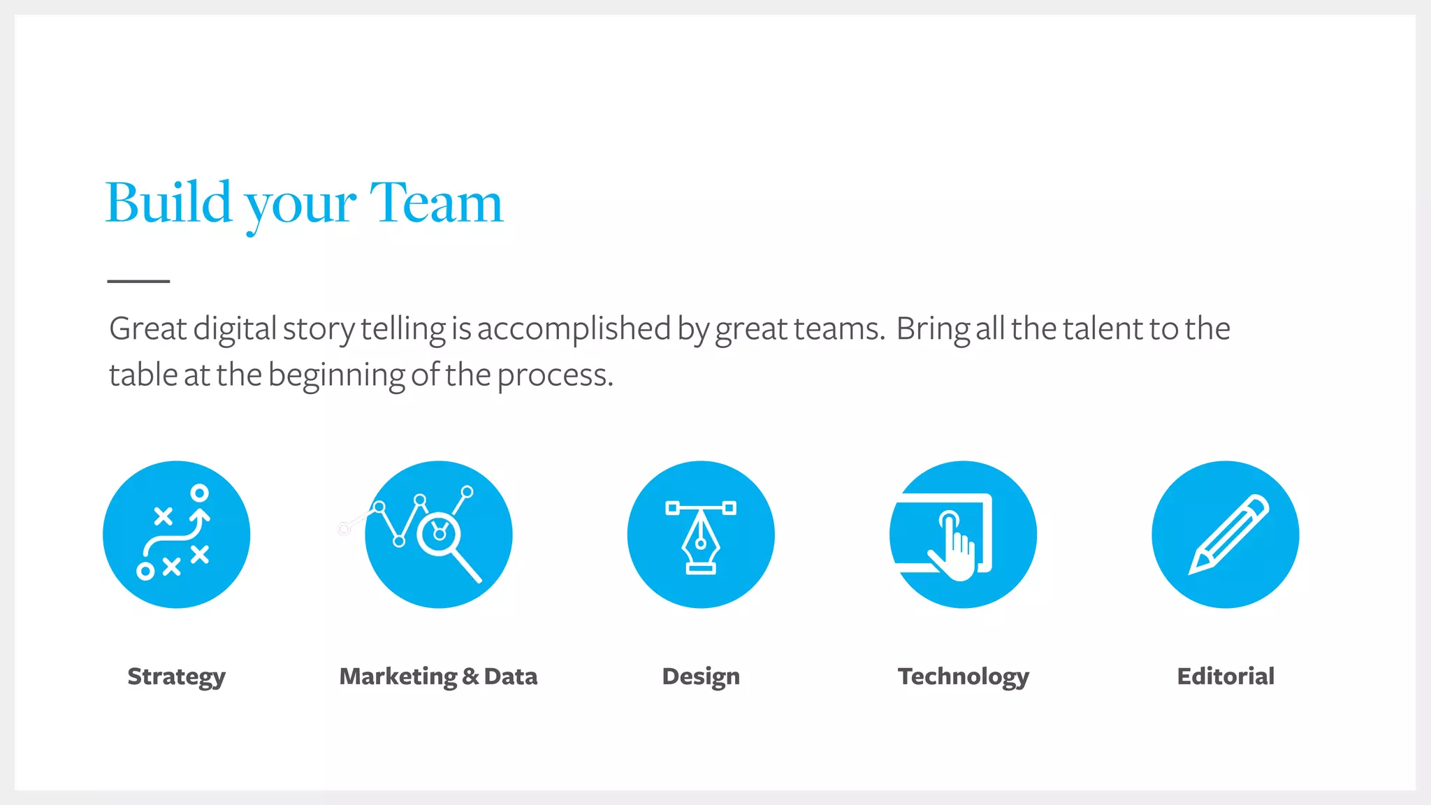 53
Build your Team
Design EditorialStrategy Marketing & Data Technology
Greatdigitalstorytellingisaccomplishedbygreatteams. Bringallthetalenttothe
tableatthebeginningoftheprocess.
 