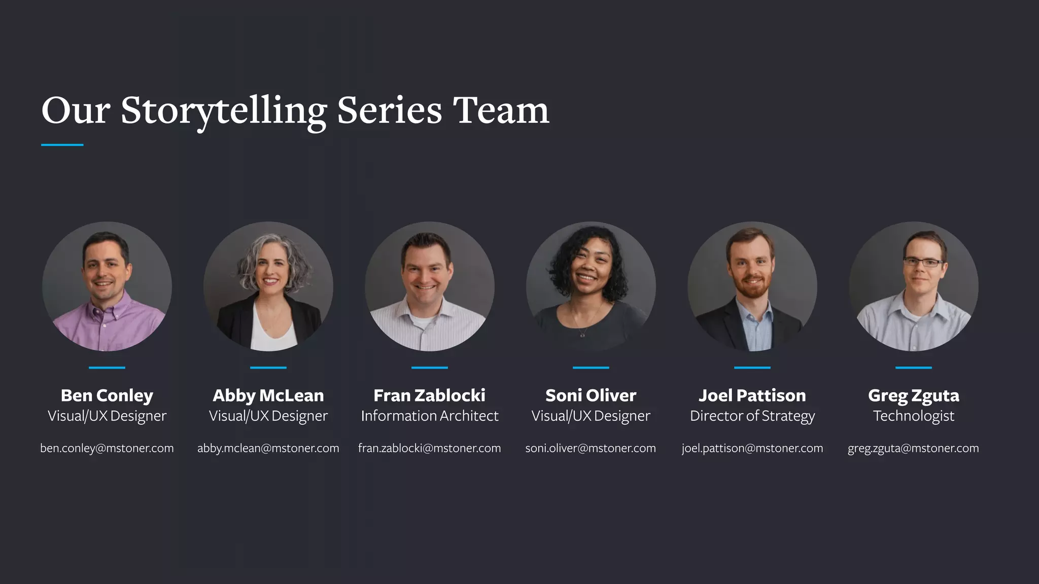 Our Storytelling Series Team
Ben Conley
Visual/UXDesigner
 
ben.conley@mstoner.com
Abby McLean
Visual/UXDesigner
 
abby.mclean@mstoner.com
Fran Zablocki
InformationArchitect
 
fran.zablocki@mstoner.com
Soni Oliver
Visual/UXDesigner
 
soni.oliver@mstoner.com
Joel Pattison
DirectorofStrategy
 
joel.pattison@mstoner.com
Greg Zguta
Technologist
 
greg.zguta@mstoner.com
 