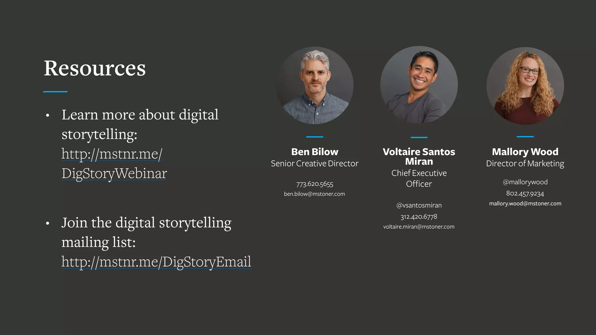 Voltaire Santos
Miran
ChiefExecutive
Officer
 
@vsantosmiran
312.420.6778
voltaire.miran@mstoner.com
Mallory Wood
DirectorofMarketing
 
@mallorywood
802.457.9234
mallory.wood@mstoner.com 
Resources
• Learn more about digital
storytelling:  
http://mstnr.me/
DigStoryWebinar
• Join the digital storytelling
mailing list:  
http://mstnr.me/DigStoryEmail
Ben Bilow
SeniorCreativeDirector
773.620.5655
ben.bilow@mstoner.com
 