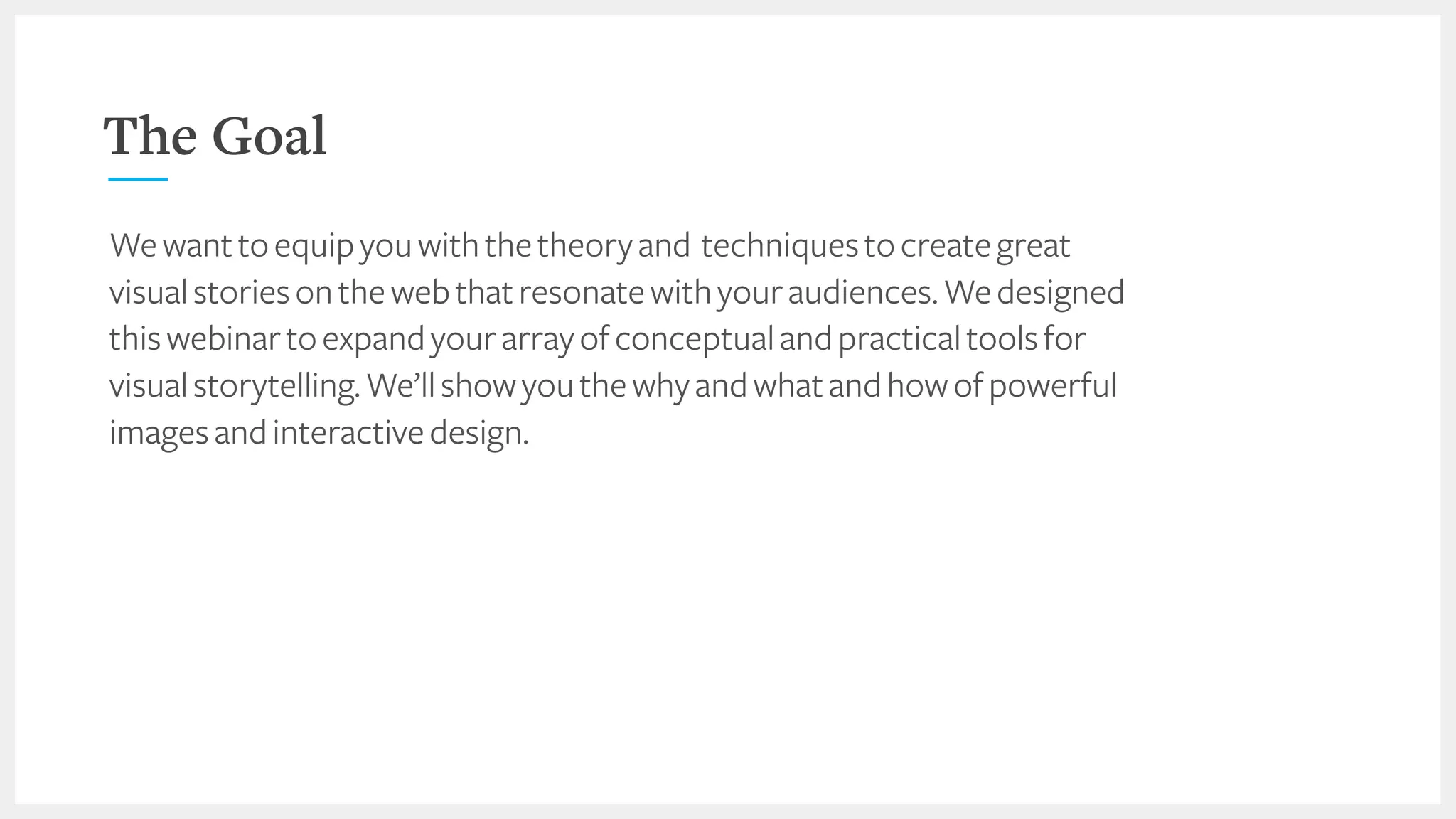 The Goal
Wewanttoequipyouwiththetheoryand techniquestocreategreat
visualstoriesonthewebthatresonatewithyouraudiences.Wedesigned
thiswebinartoexpandyourarrayofconceptualandpracticaltoolsfor
visualstorytelling.We’llshowyouthewhyandwhatandhowofpowerful
imagesandinteractivedesign.
 