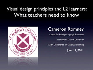 Visual design principles and L2 learners:
   What teachers need to know

                     Cameron Romney
                     Center for Foreign Language Education

                              Momoyama Gakuin University

                     Asian Conference on Language Learning

                                        June 11, 2011
 