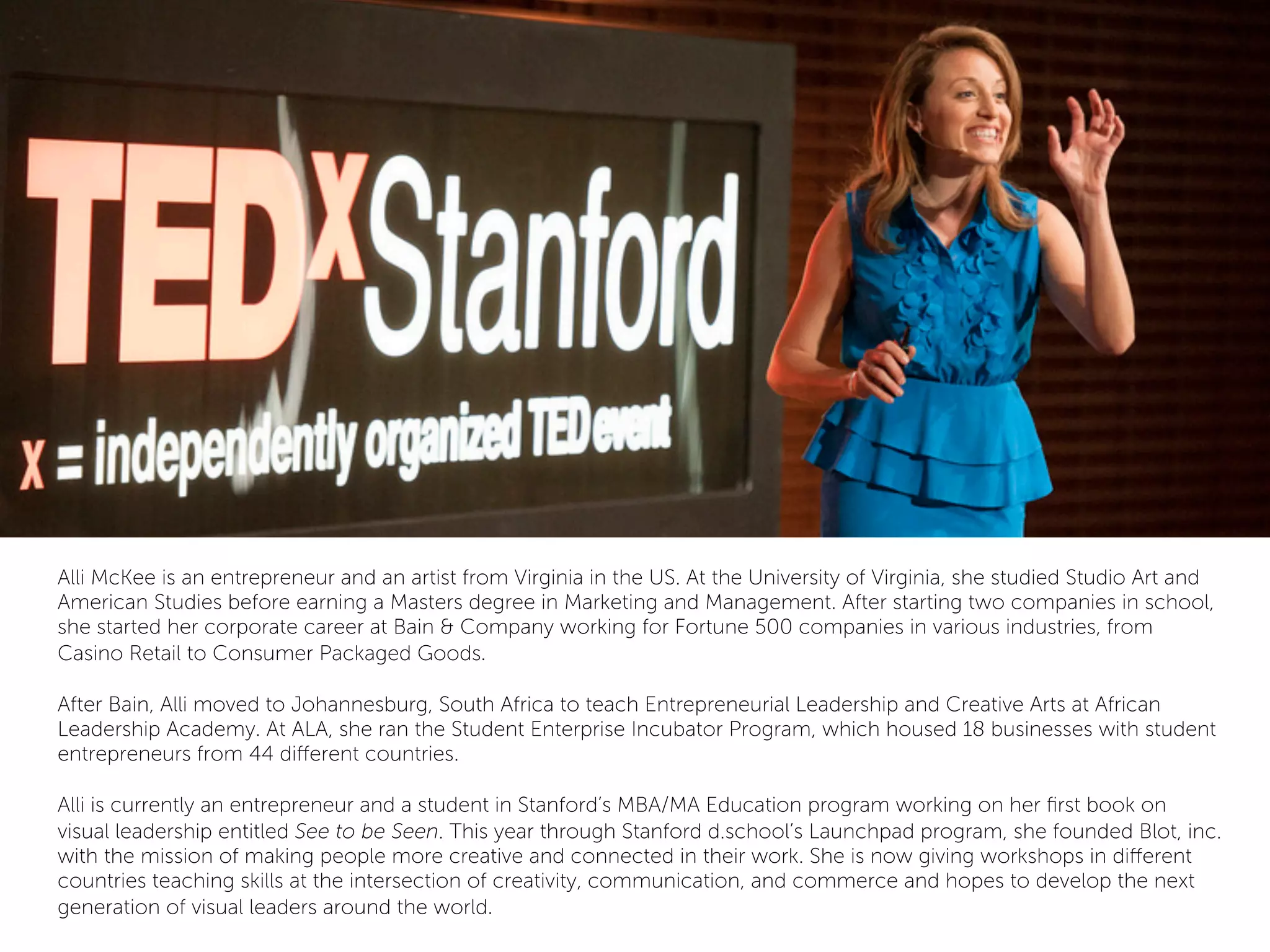 Alli McKee is an entrepreneur and an artist from Virginia in the US. At the University of Virginia, she studied Studio Art and
American Studies before earning a Masters degree in Marketing and Management. After starting two companies in school,
she started her corporate career at Bain & Company working for Fortune 500 companies in various industries, from
Casino Retail to Consumer Packaged Goods.
 
After Bain, Alli moved to Johannesburg, South Africa to teach Entrepreneurial Leadership and Creative Arts at African
Leadership Academy. At ALA, she ran the Student Enterprise Incubator Program, which housed 18 businesses with student
entrepreneurs from 44 diﬀerent countries.
 
Alli is currently an entrepreneur and a student in Stanford’s MBA/MA Education program working on her ﬁrst book on
visual leadership entitled See to be Seen. This year through Stanford d.school’s Launchpad program, she founded Blot, inc.
with the mission of making people more creative and connected in their work. She is now giving workshops in diﬀerent
countries teaching skills at the intersection of creativity, communication, and commerce and hopes to develop the next
generation of visual leaders around the world.
 