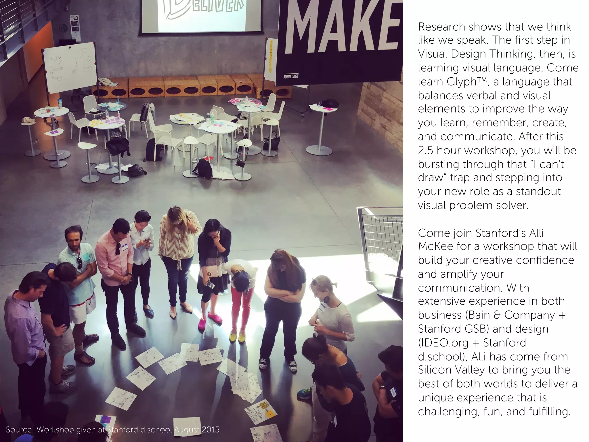 Research shows that we think
like we speak. The ﬁrst step in
Visual Design Thinking, then, is
learning visual language. Come
learn Glyph™, a language that
balances verbal and visual
elements to improve the way
you learn, remember, create,
and communicate. After this
2.5 hour workshop, you will be
bursting through that “I can’t
draw” trap and stepping into
your new role as a standout
visual problem solver.
 
Come join Stanford’s Alli
McKee for a workshop that will
build your creative conﬁdence
and amplify your
communication. With
extensive experience in both
business (Bain & Company +
Stanford GSB) and design
(IDEO.org + Stanford
d.school), Alli has come from
Silicon Valley to bring you the
best of both worlds to deliver a
unique experience that is
challenging, fun, and fulﬁlling.
Source: Workshop given at Stanford d.school August 2015
 