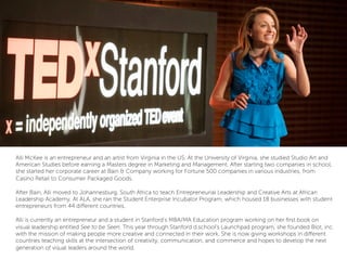 Alli McKee is an entrepreneur and an artist from Virginia in the US. At the University of Virginia, she studied Studio Art and
American Studies before earning a Masters degree in Marketing and Management. After starting two companies in school,
she started her corporate career at Bain & Company working for Fortune 500 companies in various industries, from
Casino Retail to Consumer Packaged Goods.
 
After Bain, Alli moved to Johannesburg, South Africa to teach Entrepreneurial Leadership and Creative Arts at African
Leadership Academy. At ALA, she ran the Student Enterprise Incubator Program, which housed 18 businesses with student
entrepreneurs from 44 diﬀerent countries.
 
Alli is currently an entrepreneur and a student in Stanford’s MBA/MA Education program working on her ﬁrst book on
visual leadership entitled See to be Seen. This year through Stanford d.school’s Launchpad program, she founded Blot, inc.
with the mission of making people more creative and connected in their work. She is now giving workshops in diﬀerent
countries teaching skills at the intersection of creativity, communication, and commerce and hopes to develop the next
generation of visual leaders around the world.
 