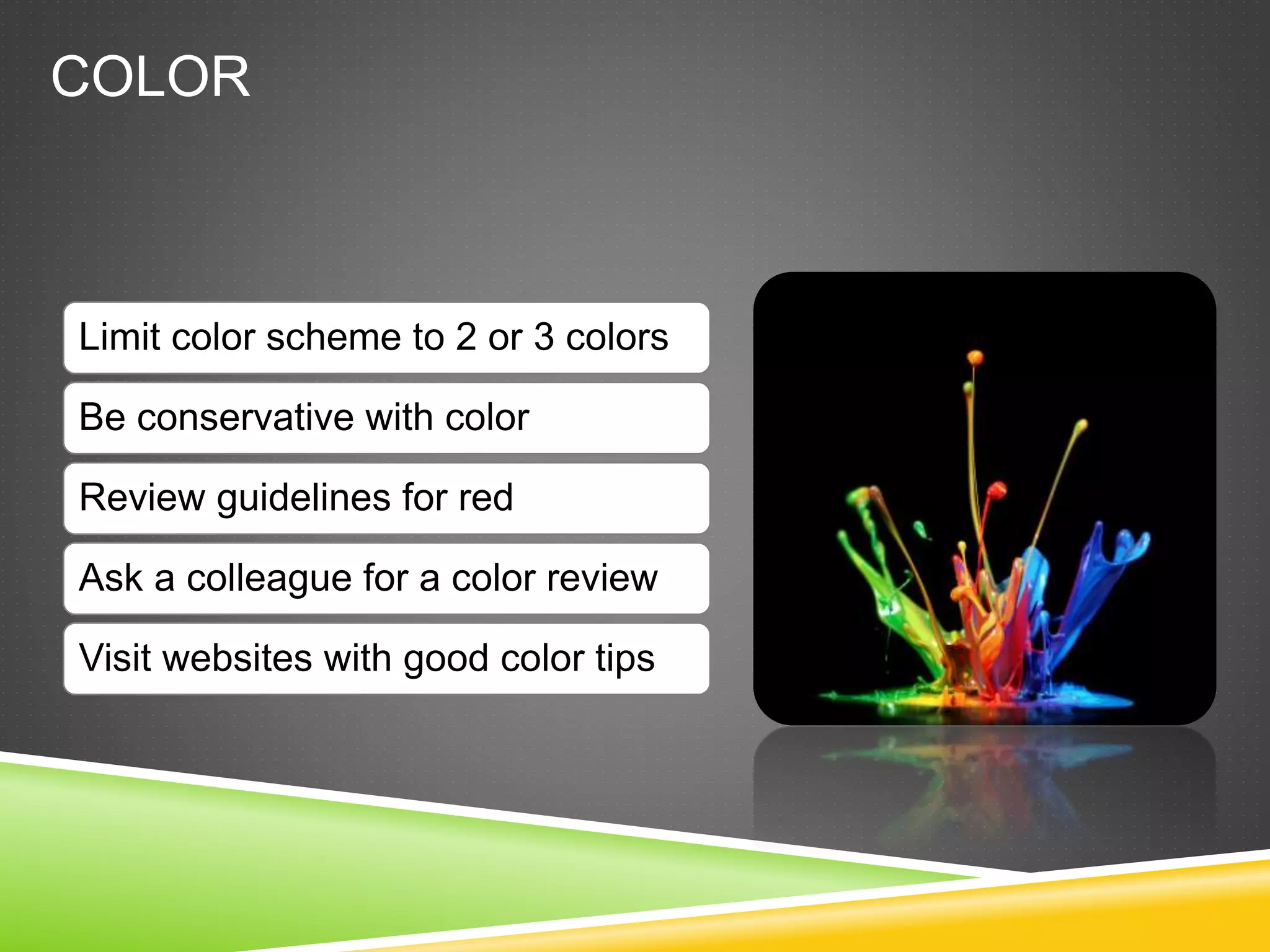 COLOR
Limit color scheme to 2 or 3 colors
Be conservative with color
Review guidelines for red
Ask a colleague for a color review
Visit websites with good color tips
 