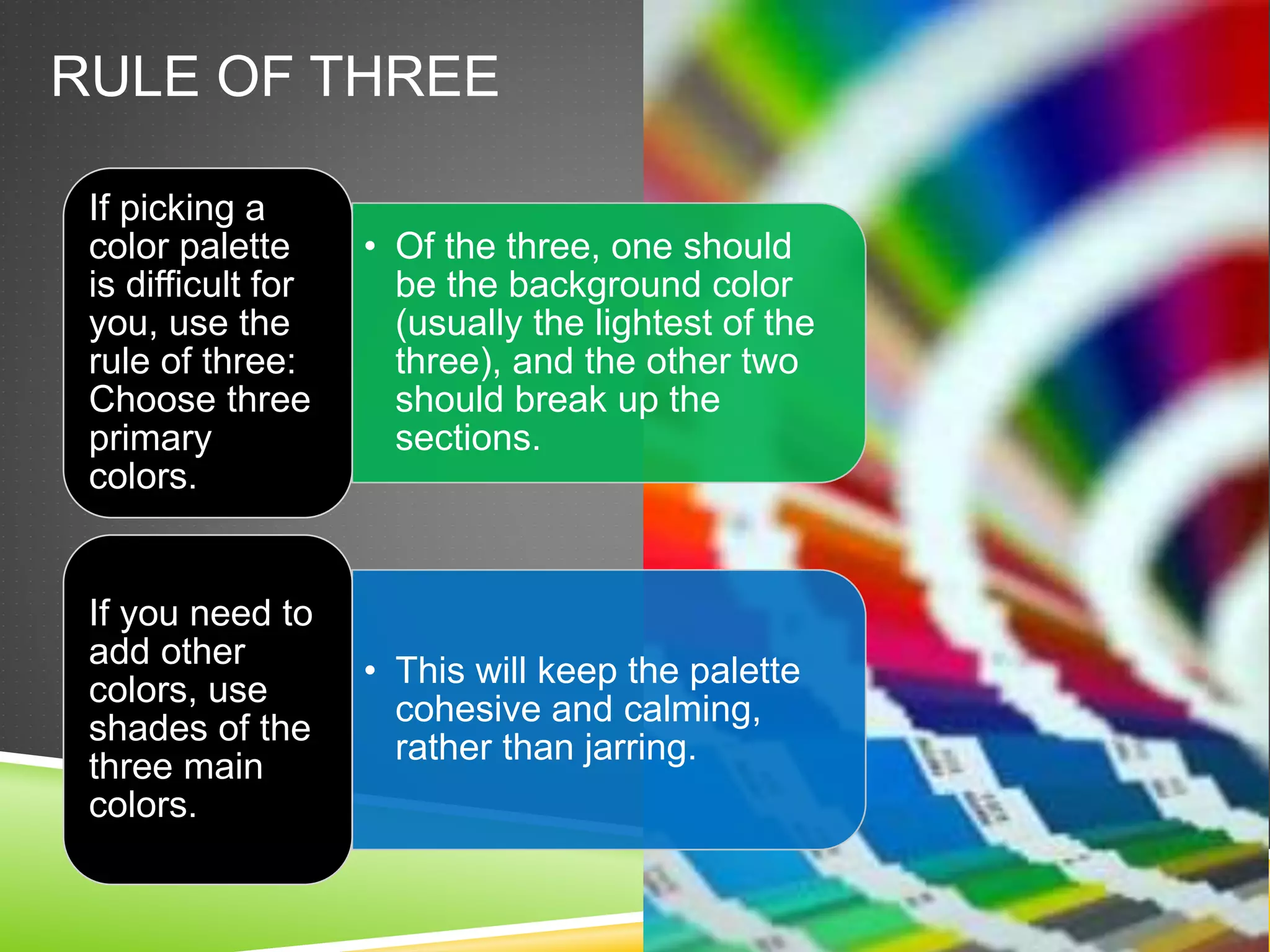 RULE OF THREE
• Of the three, one should
be the background color
(usually the lightest of the
three), and the other two
should break up the
sections.
If picking a
color palette
is difficult for
you, use the
rule of three:
Choose three
primary
colors.
• This will keep the palette
cohesive and calming,
rather than jarring.
If you need to
add other
colors, use
shades of the
three main
colors.
 