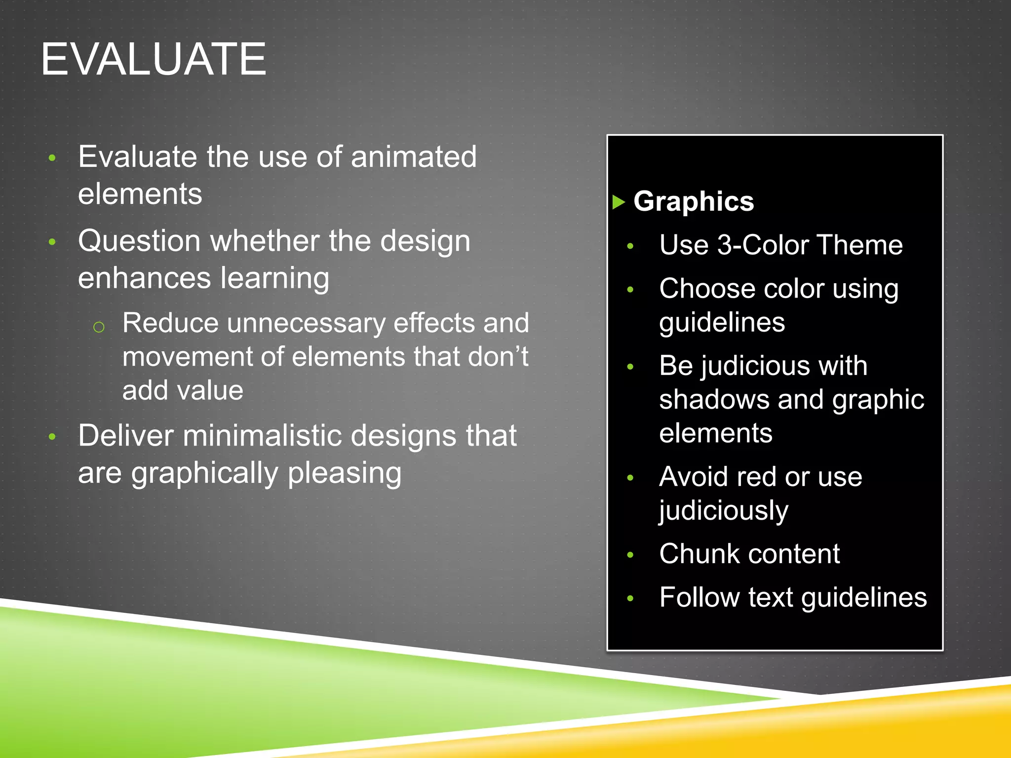 EVALUATE
• Evaluate the use of animated
elements
• Question whether the design
enhances learning
o Reduce unnecessary effects and
movement of elements that don’t
add value
• Deliver minimalistic designs that
are graphically pleasing
 Graphics
• Use 3-Color Theme
• Choose color using
guidelines
• Be judicious with
shadows and graphic
elements
• Avoid red or use
judiciously
• Chunk content
• Follow text guidelines
 