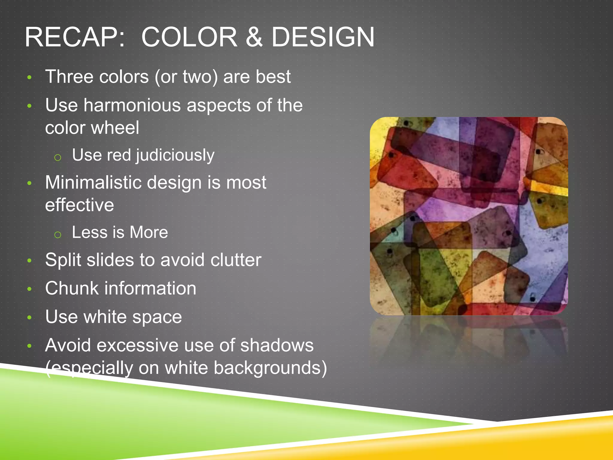 RECAP: COLOR & DESIGN
• Three colors (or two) are best
• Use harmonious aspects of the
color wheel
o Use red judiciously
• Minimalistic design is most
effective
o Less is More
• Split slides to avoid clutter
• Chunk information
• Use white space
• Avoid excessive use of shadows
(especially on white backgrounds)
 