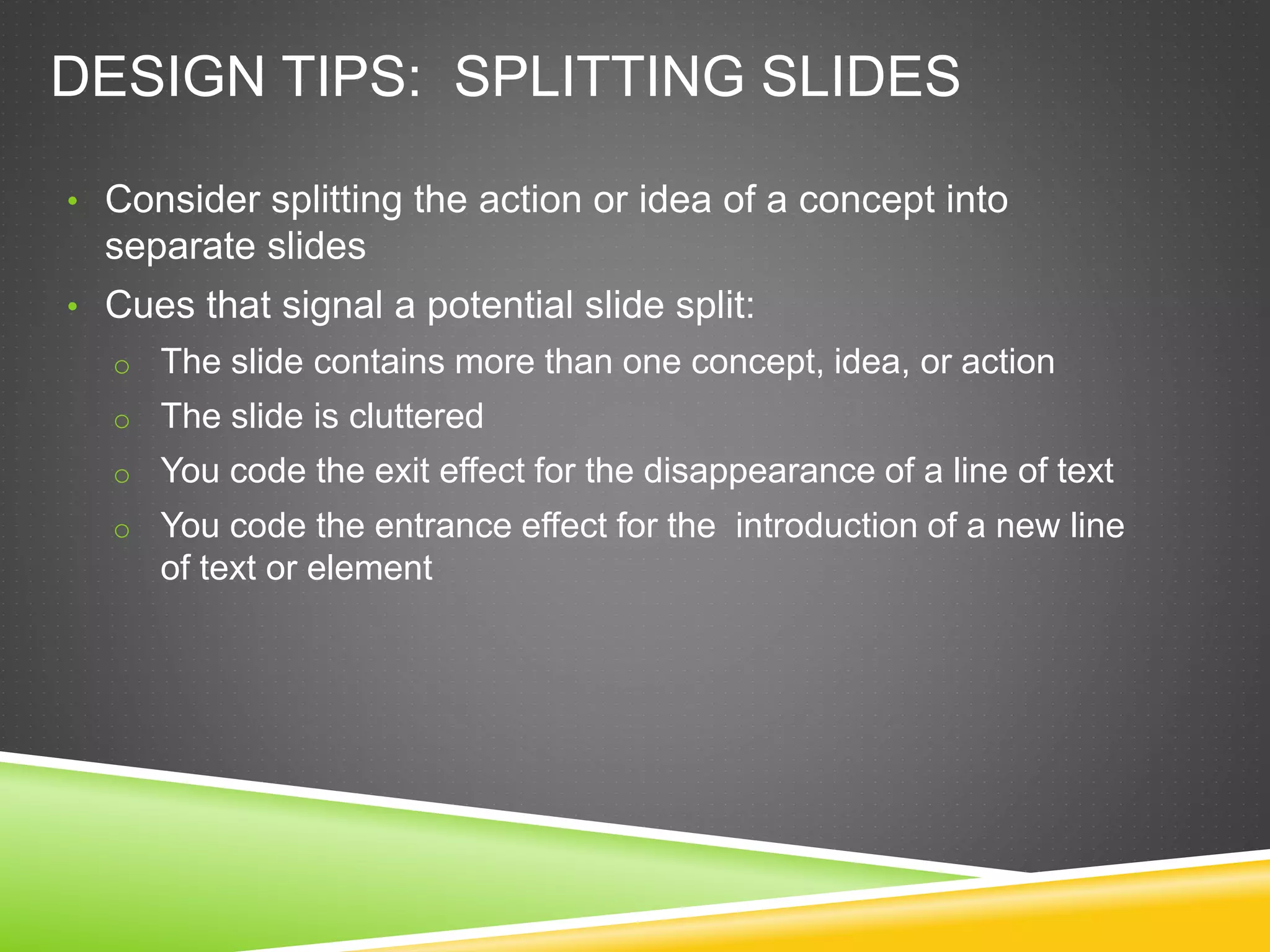 DESIGN TIPS: SPLITTING SLIDES
• Consider splitting the action or idea of a concept into
separate slides
• Cues that signal a potential slide split:
o The slide contains more than one concept, idea, or action
o The slide is cluttered
o You code the exit effect for the disappearance of a line of text
o You code the entrance effect for the introduction of a new line
of text or element
 