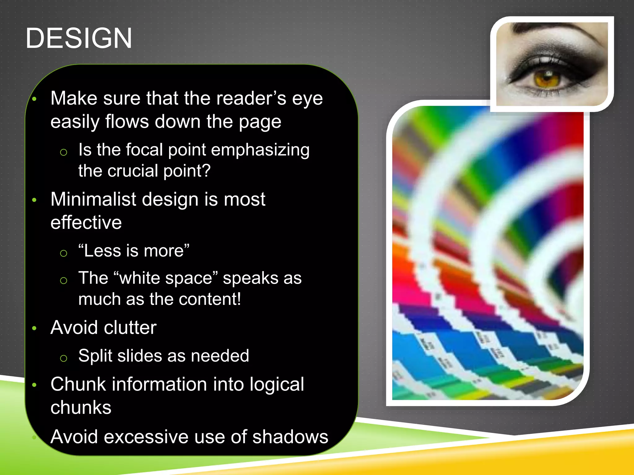 DESIGN
• Make sure that the reader’s eye
easily flows down the page
o Is the focal point emphasizing
the crucial point?
• Minimalist design is most
effective
o “Less is more”
o The “white space” speaks as
much as the content!
• Avoid clutter
o Split slides as needed
• Chunk information into logical
chunks
• Avoid excessive use of shadows
 