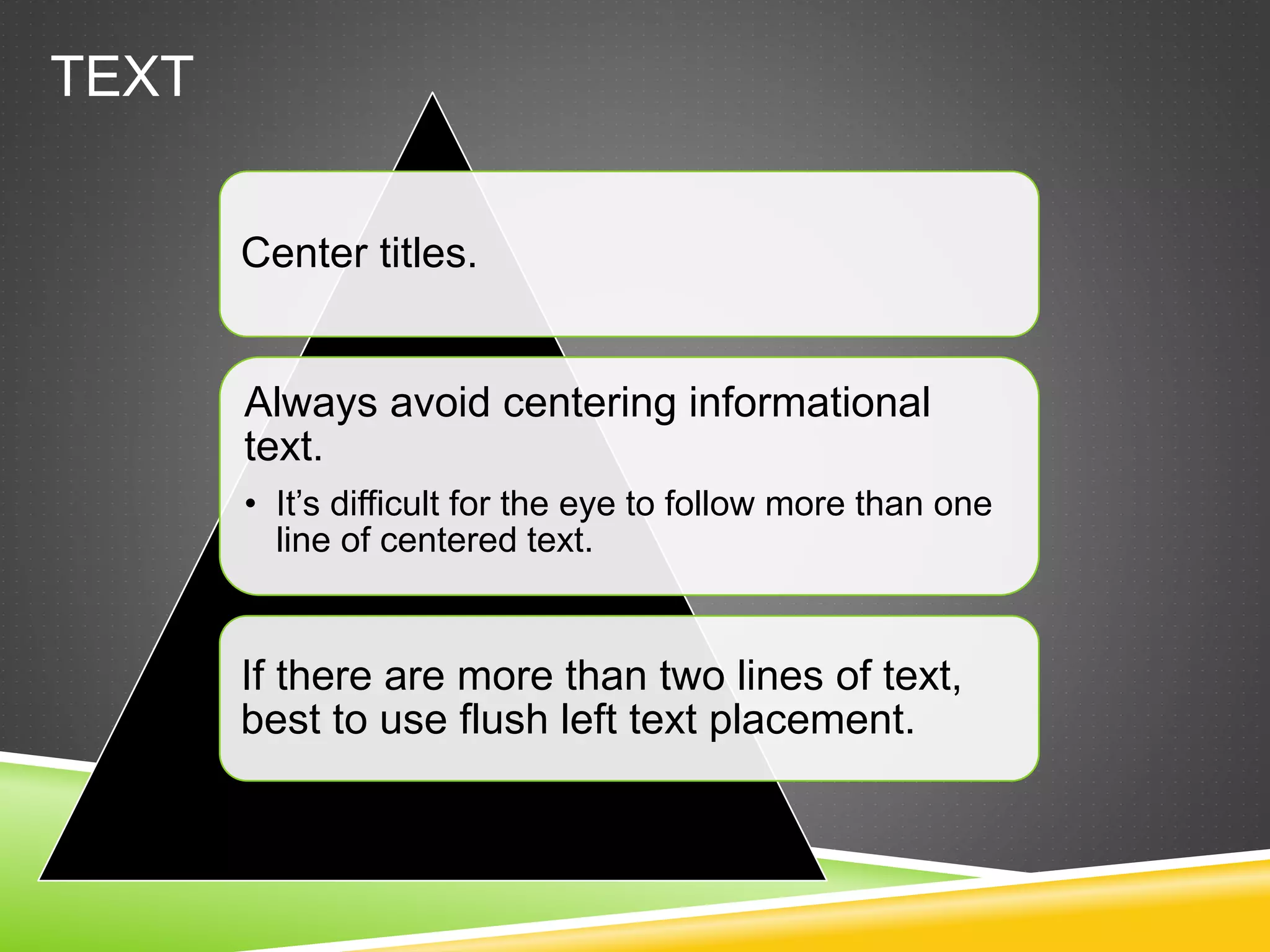 TEXT
Center titles.
Always avoid centering informational
text.
• It’s difficult for the eye to follow more than one
line of centered text.
If there are more than two lines of text,
best to use flush left text placement.
 