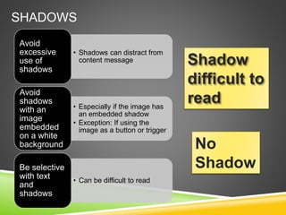 SHADOWS
• Shadows can distract from
content message
Avoid
excessive
use of
shadows
• Especially if the image has
an embedded shadow
• Exception: If using the
image as a button or trigger
Avoid
shadows
with an
image
embedded
on a white
background
• Can be difficult to read
Be selective
with text
and
shadows
Shadow
difficult to
read
No
Shadow
 