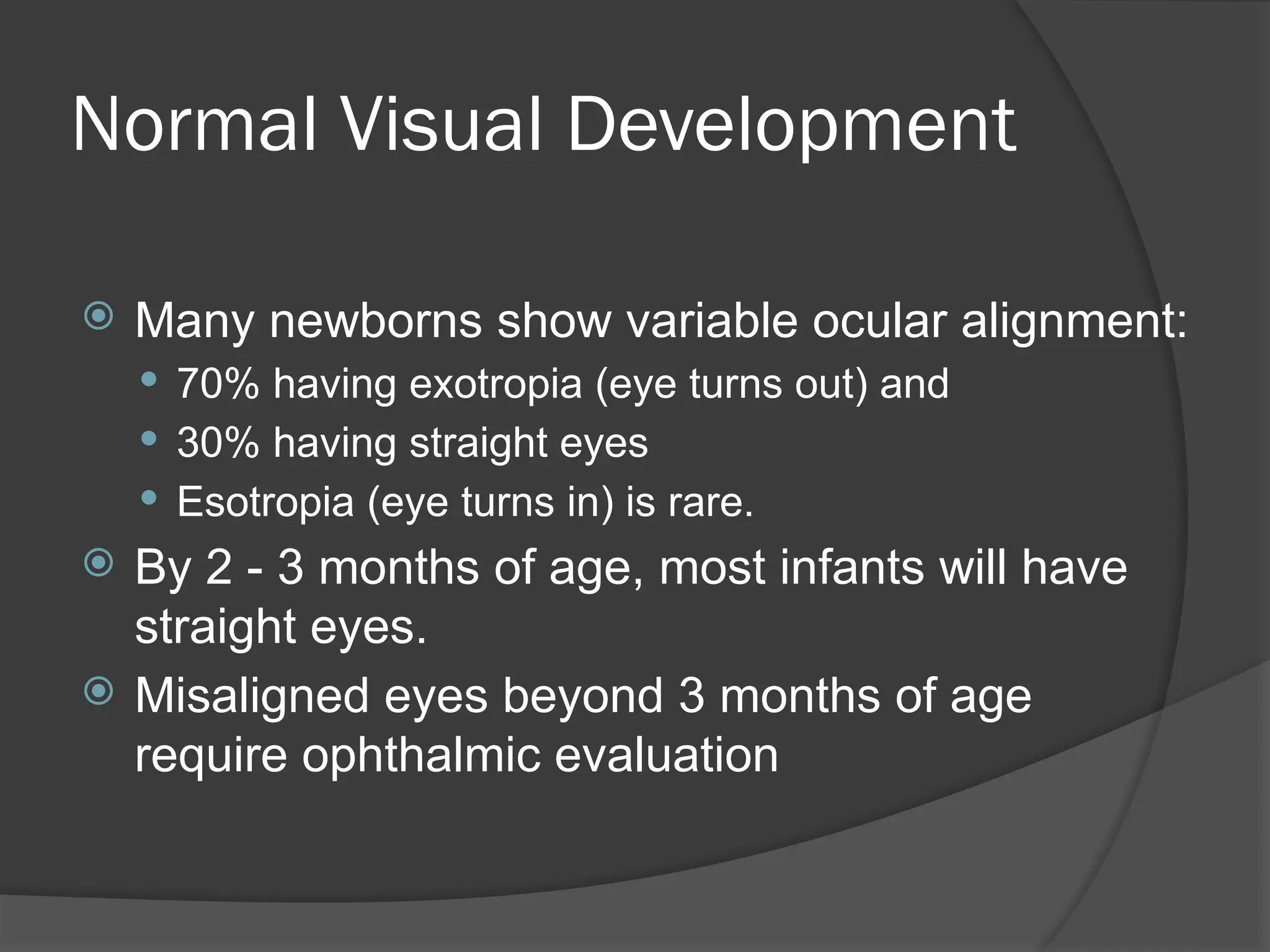 Normal Visual Development
 Many newborns show variable ocular alignment:
 70% having exotropia (eye turns out) and
 30% having straight eyes
 Esotropia (eye turns in) is rare.
 By 2 - 3 months of age, most infants will have
straight eyes.
 Misaligned eyes beyond 3 months of age
require ophthalmic evaluation
 