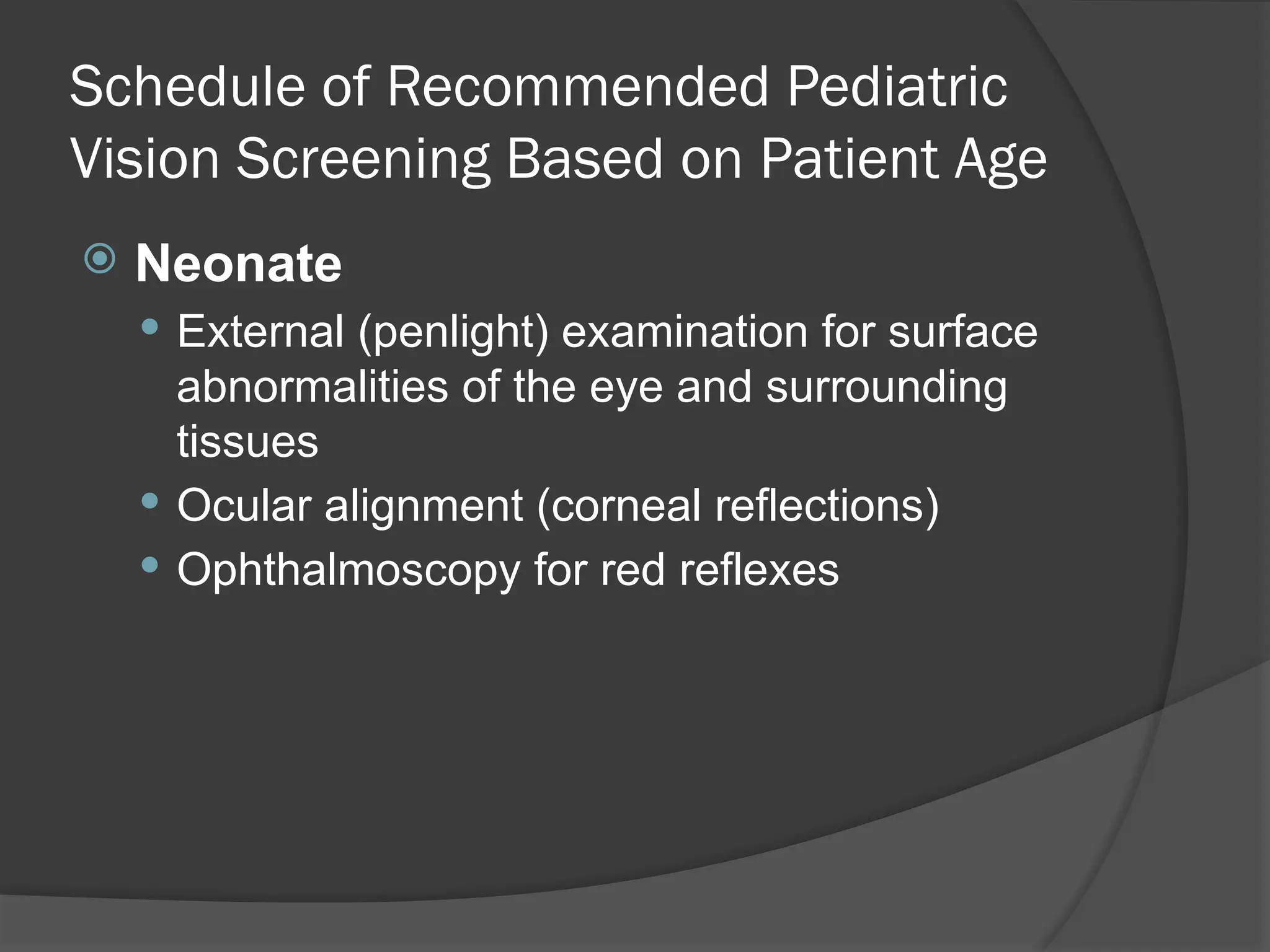 Schedule of Recommended Pediatric
Vision Screening Based on Patient Age
 Neonate
 External (penlight) examination for surface
abnormalities of the eye and surrounding
tissues
 Ocular alignment (corneal reflections)
 Ophthalmoscopy for red reflexes
 