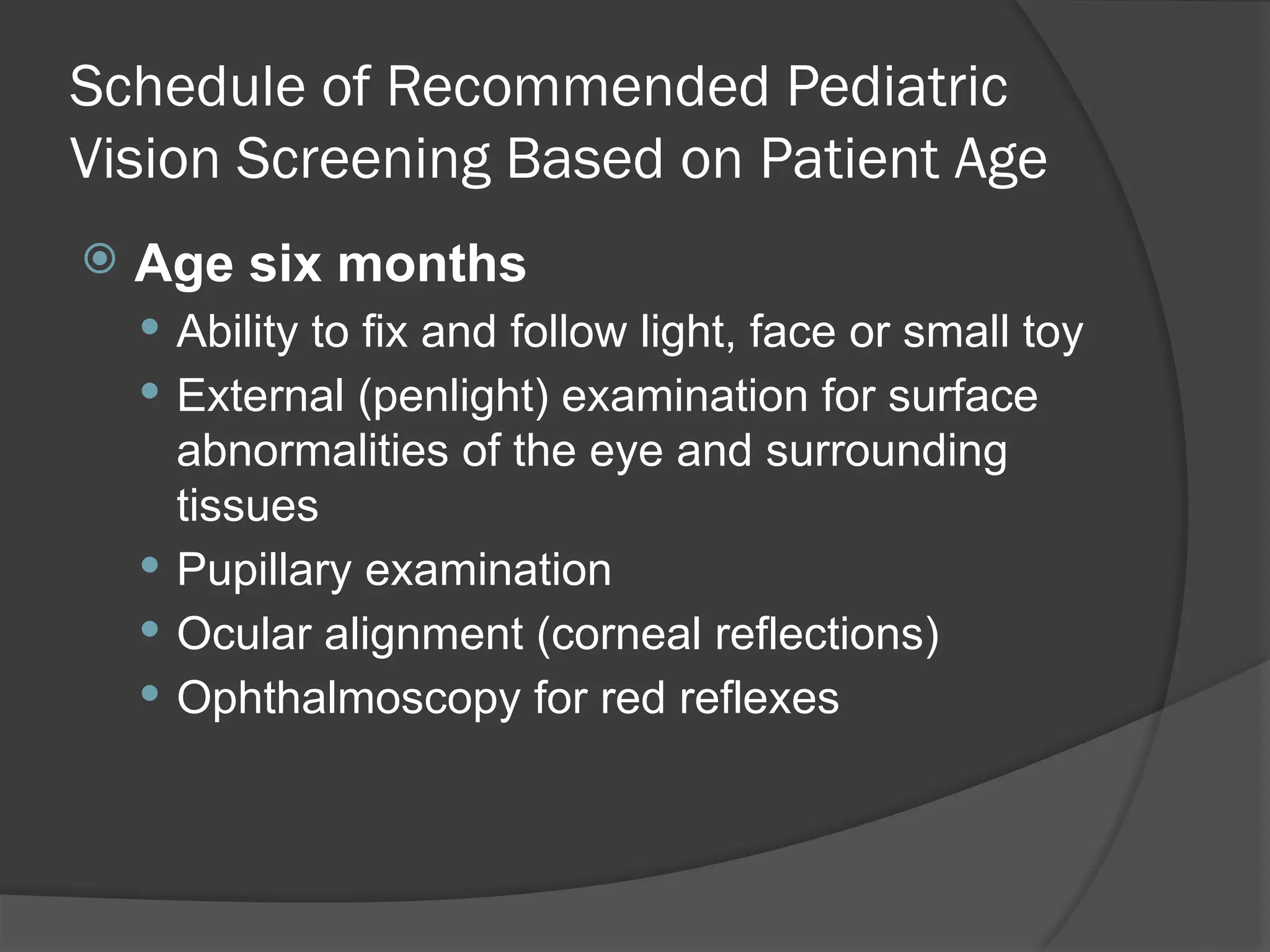 Schedule of Recommended Pediatric
Vision Screening Based on Patient Age
 Age six months
 Ability to fix and follow light, face or small toy
 External (penlight) examination for surface
abnormalities of the eye and surrounding
tissues
 Pupillary examination
 Ocular alignment (corneal reflections)
 Ophthalmoscopy for red reflexes
 
