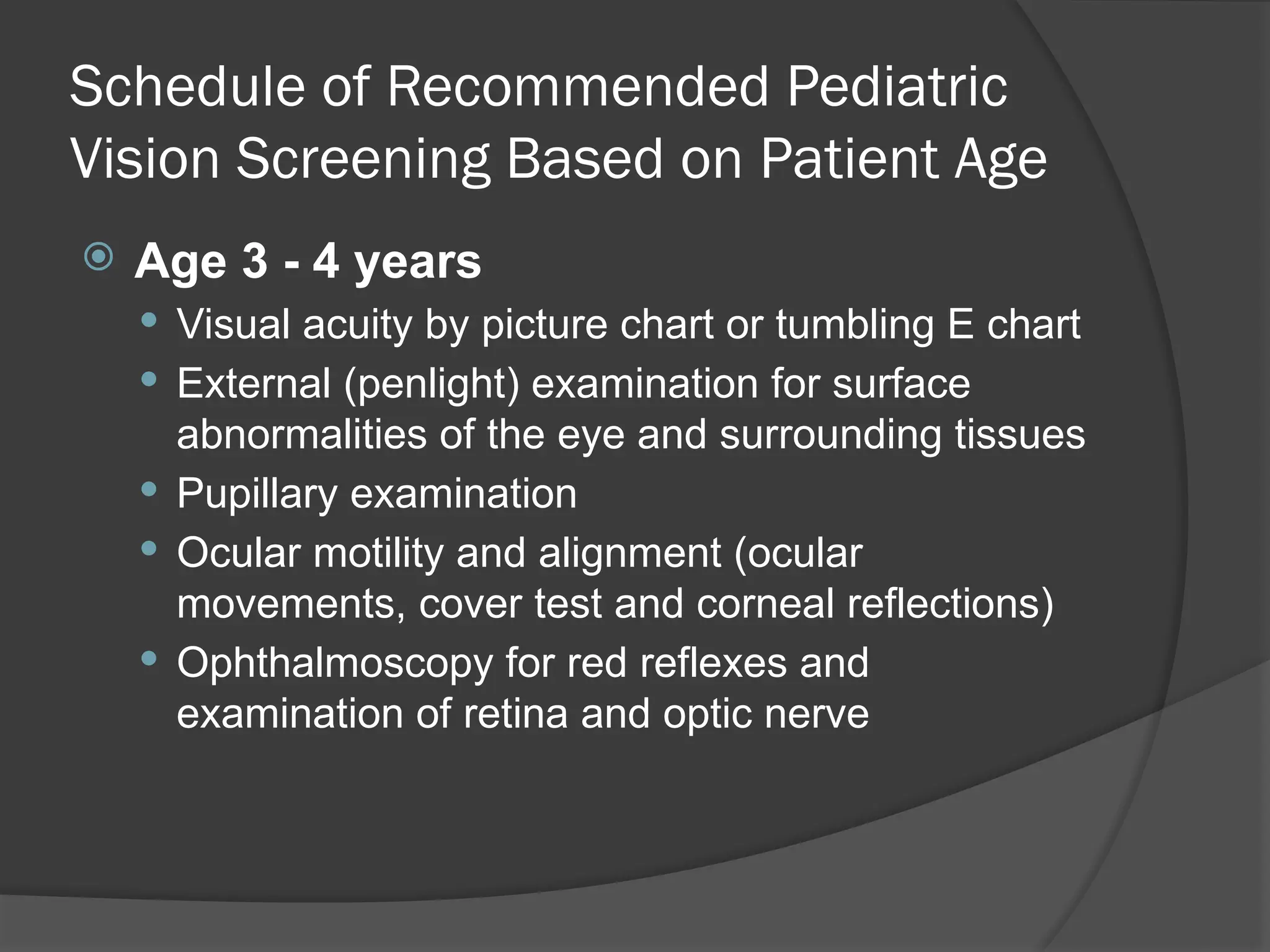 Schedule of Recommended Pediatric
Vision Screening Based on Patient Age
 Age 3 - 4 years
 Visual acuity by picture chart or tumbling E chart
 External (penlight) examination for surface
abnormalities of the eye and surrounding tissues
 Pupillary examination
 Ocular motility and alignment (ocular
movements, cover test and corneal reflections)
 Ophthalmoscopy for red reflexes and
examination of retina and optic nerve
 