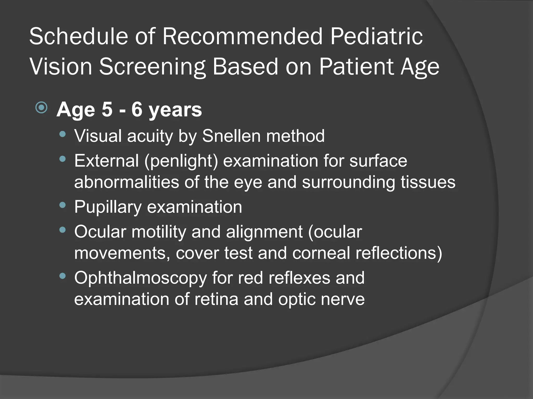 Schedule of Recommended Pediatric
Vision Screening Based on Patient Age
 Age 5 - 6 years
 Visual acuity by Snellen method
 External (penlight) examination for surface
abnormalities of the eye and surrounding tissues
 Pupillary examination
 Ocular motility and alignment (ocular
movements, cover test and corneal reflections)
 Ophthalmoscopy for red reflexes and
examination of retina and optic nerve
 
