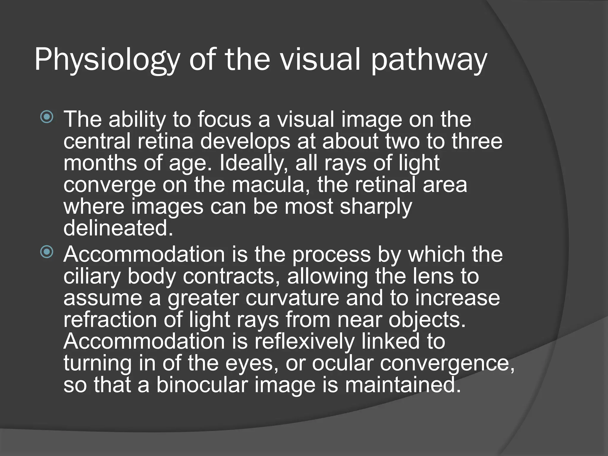 Physiology of the visual pathway
 The ability to focus a visual image on the
central retina develops at about two to three
months of age. Ideally, all rays of light
converge on the macula, the retinal area
where images can be most sharply
delineated.
 Accommodation is the process by which the
ciliary body contracts, allowing the lens to
assume a greater curvature and to increase
refraction of light rays from near objects.
Accommodation is reflexively linked to
turning in of the eyes, or ocular convergence,
so that a binocular image is maintained.
 
