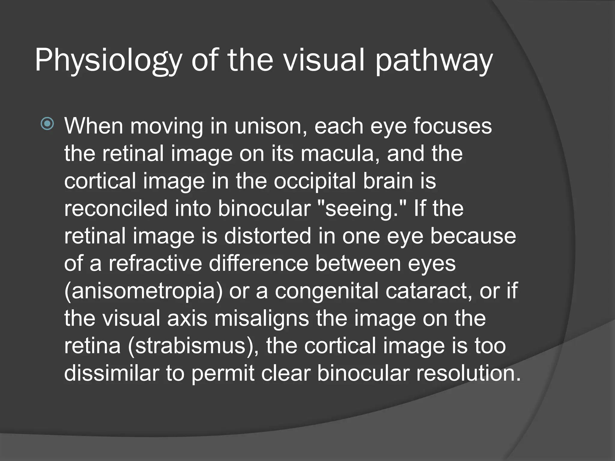 Physiology of the visual pathway
 When moving in unison, each eye focuses
the retinal image on its macula, and the
cortical image in the occipital brain is
reconciled into binocular "seeing." If the
retinal image is distorted in one eye because
of a refractive difference between eyes
(anisometropia) or a congenital cataract, or if
the visual axis misaligns the image on the
retina (strabismus), the cortical image is too
dissimilar to permit clear binocular resolution.
 