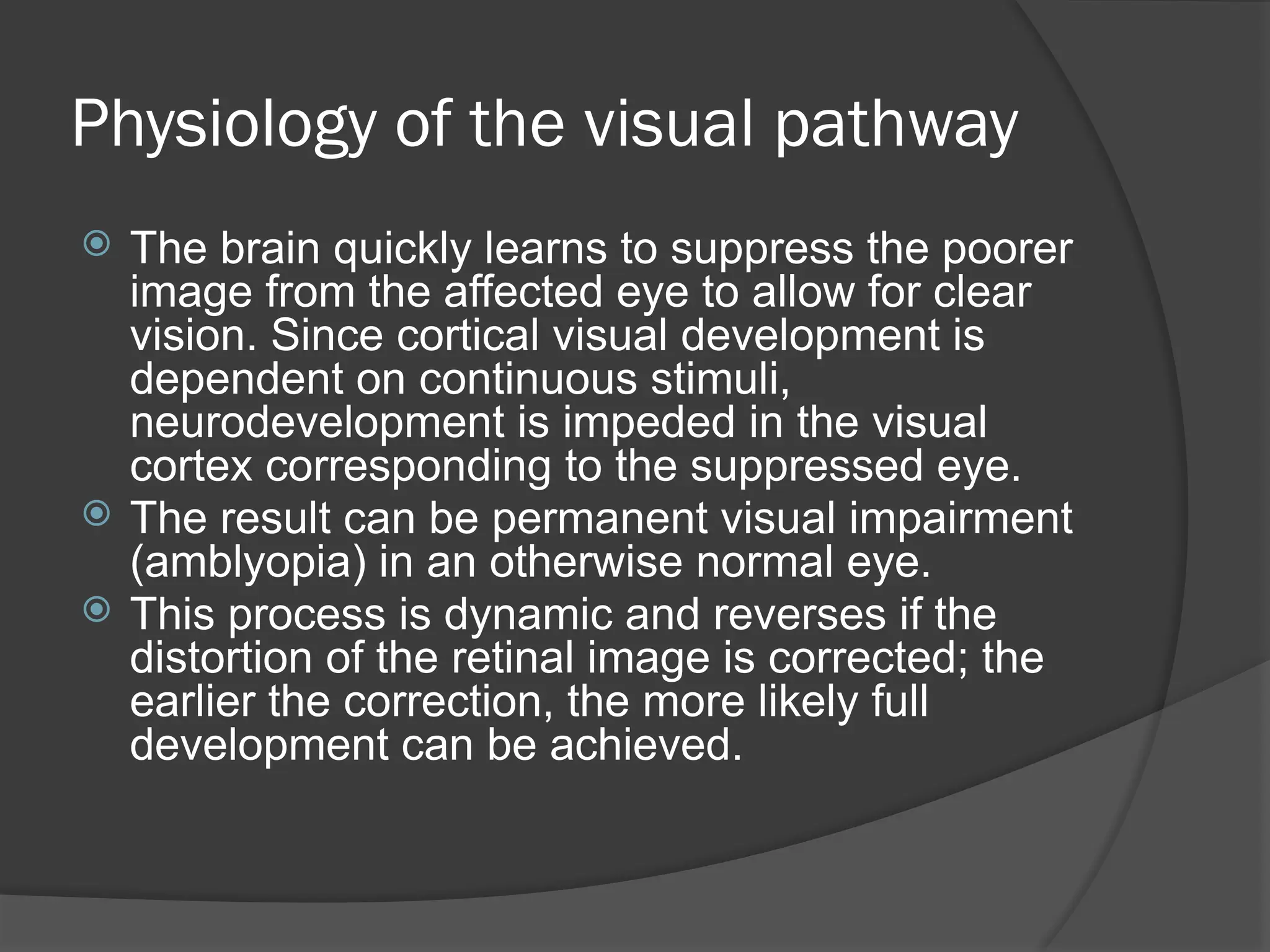 Physiology of the visual pathway
 The brain quickly learns to suppress the poorer
image from the affected eye to allow for clear
vision. Since cortical visual development is
dependent on continuous stimuli,
neurodevelopment is impeded in the visual
cortex corresponding to the suppressed eye.
 The result can be permanent visual impairment
(amblyopia) in an otherwise normal eye.
 This process is dynamic and reverses if the
distortion of the retinal image is corrected; the
earlier the correction, the more likely full
development can be achieved.
 