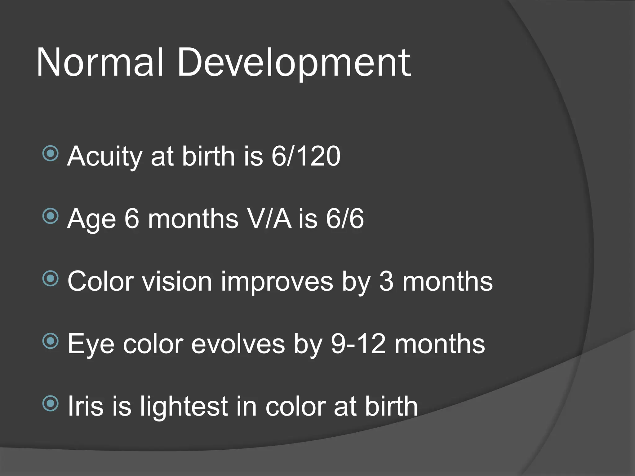 Normal Development
 Acuity at birth is 6/120
 Age 6 months V/A is 6/6
 Color vision improves by 3 months
 Eye color evolves by 9-12 months
 Iris is lightest in color at birth
 
