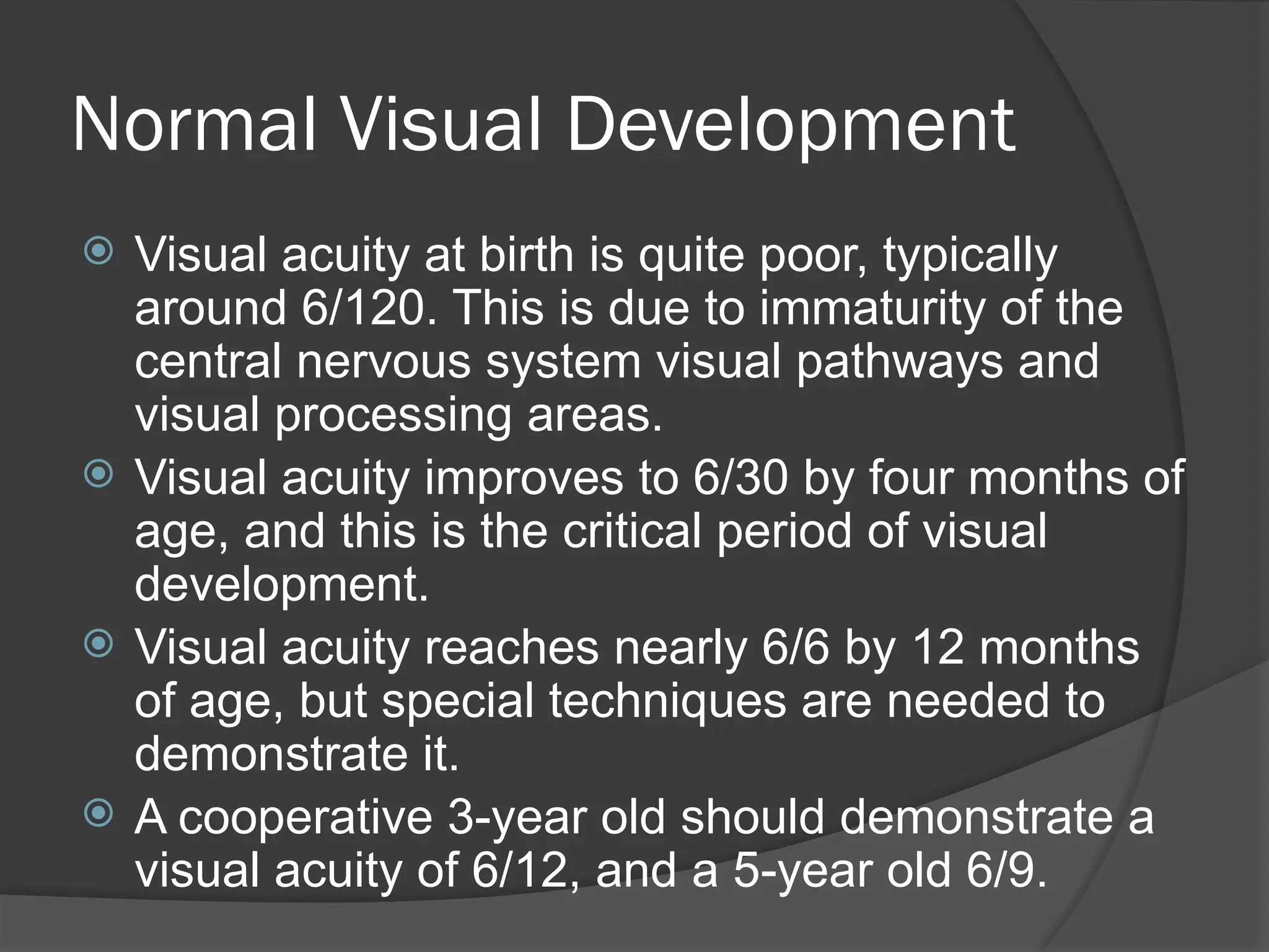 Normal Visual Development
 Visual acuity at birth is quite poor, typically
around 6/120. This is due to immaturity of the
central nervous system visual pathways and
visual processing areas.
 Visual acuity improves to 6/30 by four months of
age, and this is the critical period of visual
development.
 Visual acuity reaches nearly 6/6 by 12 months
of age, but special techniques are needed to
demonstrate it.
 A cooperative 3-year old should demonstrate a
visual acuity of 6/12, and a 5-year old 6/9.
 