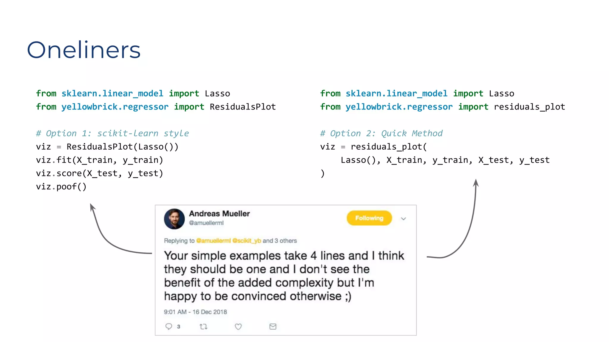 Oneliners
from sklearn.linear_model import Lasso
from yellowbrick.regressor import ResidualsPlot
# Option 1: scikit-learn style
viz = ResidualsPlot(Lasso())
viz.fit(X_train, y_train)
viz.score(X_test, y_test)
viz.poof()
from sklearn.linear_model import Lasso
from yellowbrick.regressor import residuals_plot
# Option 2: Quick Method
viz = residuals_plot(
Lasso(), X_train, y_train, X_test, y_test
)
��
 