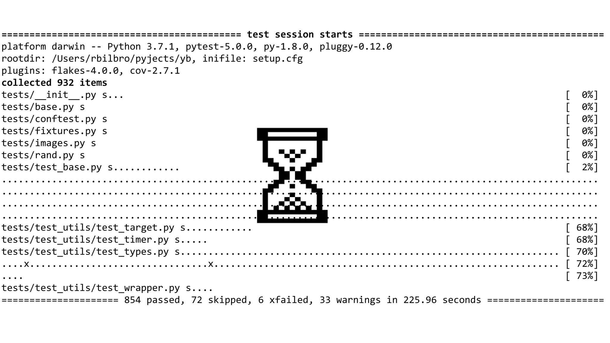 =========================================== test session starts ============================================
platform darwin -- Python 3.7.1, pytest-5.0.0, py-1.8.0, pluggy-0.12.0
rootdir: /Users/rbilbro/pyjects/yb, inifile: setup.cfg
plugins: flakes-4.0.0, cov-2.7.1
collected 932 items
tests/__init__.py s... [ 0%]
tests/base.py s [ 0%]
tests/conftest.py s [ 0%]
tests/fixtures.py s [ 0%]
tests/images.py s [ 0%]
tests/rand.py s [ 0%]
tests/test_base.py s............ [ 2%]
...........................................................................................................
...........................................................................................................
...........................................................................................................
...........................................................................................................
tests/test_utils/test_target.py s............ [ 68%]
tests/test_utils/test_timer.py s..... [ 68%]
tests/test_utils/test_types.py s.................................................................... [ 70%]
....x................................x.............................................................. [ 72%]
.... [ 73%]
tests/test_utils/test_wrapper.py s....
===================== 854 passed, 72 skipped, 6 xfailed, 33 warnings in 225.96 seconds =====================
 