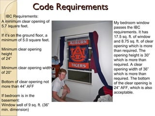 Code Requirements A minimum clear opening of 5.7 square feet. If it’s on the ground floor, a minimum of 5.0 square feet. Minimum clear opening height of 24” Minimum clear opening width of 20” Bottom of clear opening not more than 44” AFF If bedroom is in the basement: Window well of 9 sq. ft. (36” min. dimension) My bedroom window passes the IBC requirements. It has 17.5 sq. ft. of window and 8.75 sq. ft. of clear opening which is more than required. The opening height is 30” which is more than required. A clear opening width of 36” which is more than required. The bottom of the clear opening is 24” AFF, which is also acceptable.  IBC Requirements: 