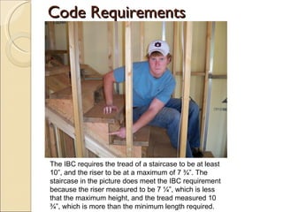 Code Requirements The IBC requires the tread of a staircase to be at least 10”, and the riser to be at a maximum of 7 ¾”. The staircase in the picture does meet the IBC requirement because the riser measured to be 7 ¼”, which is less that the maximum height, and the tread measured 10 ¾”, which is more than the minimum length required. 